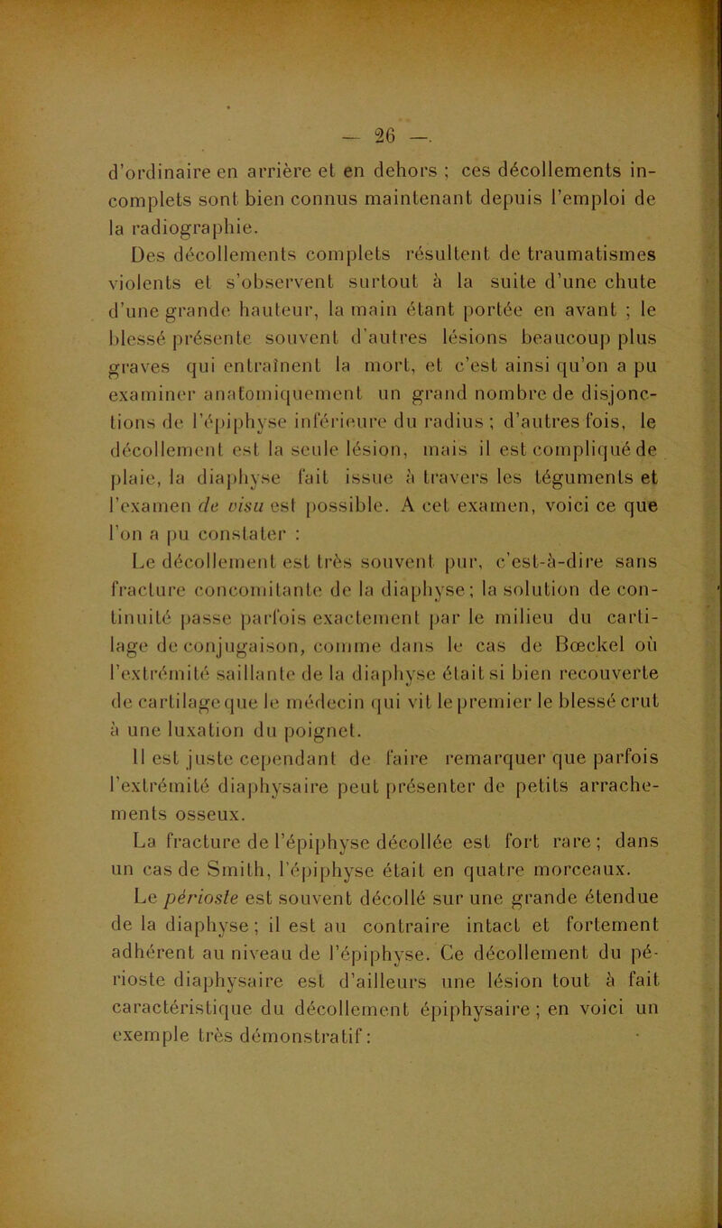 ■! d’ordinaire en arrière et en dehors ; ces décollements in- complets sont bien connus maintenant depuis l’emploi de la radiographie. Des décollements complets résultent de traumatismes violents et s’observent surtout à la suite d’une chute d’une grande hauteur, la main étant portée en avant ; le blessé présente souvent d’autres lésions beaucoup plus graves qui entraînent la mort, et c’est ainsi qu’on a pu examiner anatomiquement un grand nombre de disjonc- tions de l’épiphyse inférieure du radius ; d’autres fois, le décollement est la seule lésion, mais il est compliqué de plaie, la diaphyse fait issue à travers les téguments et l’examen de visu est possible. A cet examen, voici ce que l’on a pu constater ; Le décollement est très souvent pur, c’est-à-dire sans fracture concomitante de la diaphyse; la solution de con- tinuité passe parfois exactement par le milieu du carti- lage de conjugaison, comme dans le cas de Bœckel on l’extrémité saillante de la diaphyse était si bien recouverte de cartilage (pie le médecin qui vit le premier le blessé crut à une luxation du poignet. 11 est juste cependant de faire remarquer que parfois l’extrémité diaphysaire peut présenter de petits arrache- ments osseux. La fracture de l’épiphyse décollée est fort rare; dans un cas de Smith, l’épiphyse était en quatre morceaux. Le périoste est souvent décollé sur une grande étendue de la diaphyse; il est au contraire intact et fortement adhérent au niveau de l’épiphyse. Ce décollement du pé- rioste diaphysaire est d’ailleurs une lésion tout à fait caractéristique du décollement épiphysaire ; en voici un exemple très démonstratif : i