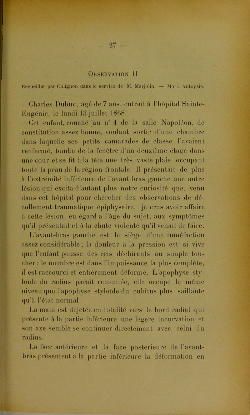 Observation II Recueillie par Colignon dans le service de M. Marjolin. — Morl. Autopsie. Charles Dubuc, Agé de 7 ans, entrait à l’hôpital Sainte- Eugénie, le lundi 13 juillet 1868. Cet entant, couché'au n 4 de la salle Napoléon, de constitution assez bonne, voulant sortir d’une chambre dans laquelle ses petits camarades de classe l’avaient renfermé, tomba de la fenêtre d’un deuxième étage dans une cour et se fit à la tête une très vaste plaie occupant toute la peau de la région frontale. 11 présentait de plus à l’extrémité inférieure de l’avant bras gauche une autre lésion qui e.xcita d’autant plus notre curiosité que, venu dans cet hôpital pour chercher des observations de dé- collement traumatique épiphysaire, je crus avoir affaire à cette lésion, eu égard à l’àge du sujet, aux symptômes qu’il présentait et à la chute violente qu’il venait de faire. L’avant-bras gaucbe est le siège d’une tuméfaction assez considérable ; la douleur h la pression est si vive que l’enfant pousse des cris déchirants au simple tou- cher ; le membre est dans l’impuissance la plus complète, il est raccourci et entièrement déformé. L’apophyse sty- loïde du radius paraît remontée, elle occupe le môme niveau que l’apophyse styloïde du cubitus plus saillante qu’à l’état normal. La main est déjetée en totalité vers le bord radial qui présente à la partie inférieure une légère incurvation et son axe semble se continuer directement avec celui du radius. La face antérieure et la face postérieure de l’avant- bras présentent à la partie inférieure la déformation en