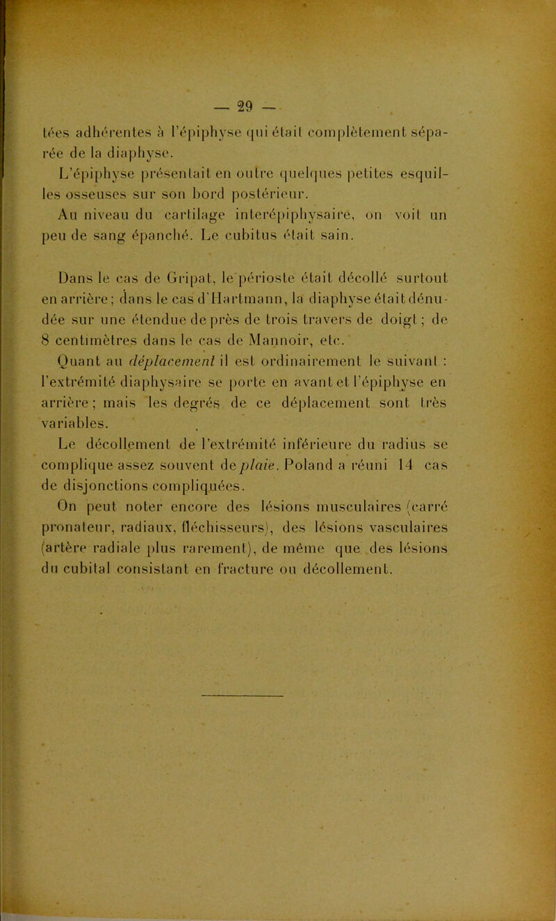 lées adliérentes « l’épipliyse (|iii élail comidèleineiit sépa- rée de la diaphyse. L’épiphyse préseiilait en üulre quelques |ietites esquil- les osseuses sur sou bord postérieur. Au niveau du cartilage interépiphysaire, ou voit un peu de sang épanché. Le cubitus était sain. Dans le cas de Gripat, le périoste était décollé surtout en arrière; dans le cas d’Hartmann, la diaphyse était dénu- dée sur une étendue de près de trois travers de doigt; de 8 centimètres dans le cas de Mannoir, etc. Quant au déplacement il est ordinairement le suivant : l’extrémité diaphysaire se porte en avant et l’épiphyse en arrière; mais les degrés de ce déplacement sont très variables. Le décollement de l’extrémité inférieure du radius se complique assez souvent de plaie. Roland a réuni 14 cas de disjonctions compliquées. On peut noter encore des lésions musculaires (carré pronaleur, radiaux, fléchisseurs), des lésions vasculaires (artère radiale plus rarement), de même que des lésions du cubital consistant en fracture ou décollement.