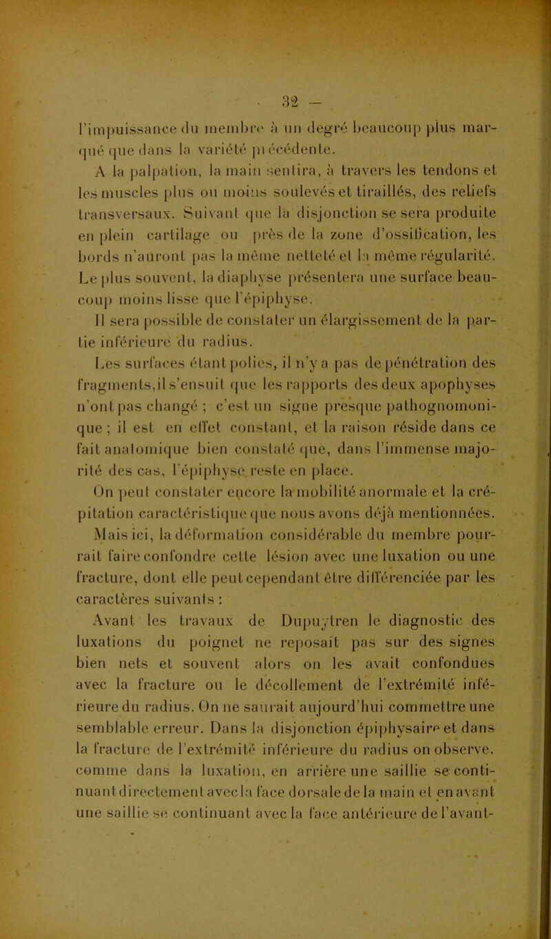 l’impuissance du meinbiv à un degré beaucoup plus mar- qué que dans la variété pi écédente. A la palpation, la main sentira, à travers les tendons et les muscles plus ou moins soulevés et tiraillés, des reliefs transversaux. Suivant que la disjonction se sera produite en plein cartilage ou près de la zone d’ossiDcation, les bords n’auront pas la môme netteté et la môme régularité. Le |)lus souvent, la diapbyse présentera une surface beau- coup moins lisse que l’épiphyse. Il sera possible de constater un élargissement de la par- tie inférieure du radius. IvUS surfaces étant polies, il n’y a pas de pénétration des fragments,il s’ensuit que les rapports des deux apophyses n’ont pas changé ; c’est un signe presque pathognomoni- que ; il est en elTet constant, et la raison réside dans ce fait anatomique bien constaté (jue, dans l’immense majo- rité des cas, répi()hyse reste en place. On peut constater encore la mobilité anormale et la cré- pitation caractérisLicpie (jue nous avons déjà mentionnées. Mais ici, la déformation considérable du membre pour- rait faire confondre cette lésion avec une luxation ou une fracture, dont elle peutcependant être différenciée par les caractères suivants : Avant les travaux de Dupuytren le diagnostic des luxations du poignet ne reposait pas sur des signes bien nets et souvent alors on les avait confondues avec la fracture ou le décollement de l’extrémité infé- rieure du radius. On ne saurait aujourd’hui commettre une semblable erreur. Dans la disjonction éj)iphysairf‘et dans la fracture de l’extrémité inférieure du radius on observe. comme dans la luxation, en arrière une saillie se conti- - » nuant directement avec la face dorsale de la main et en avant une saillie se continuant avec la face antérieure de l’avant-