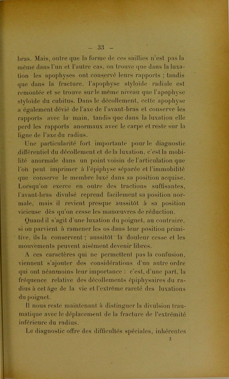 bras. Mais, outre que la lorme de ces saillies ii’est pas la même dans l’im et l’autre cas, ou trouve ([ue dans la luxa- tion les apophyses ont conservé leurs rapports ; tandis que dans la fracture, l’apophyse styloïde radiale est remontée et se trouve sur le même niveau que l’apophyse styloïde du cubitus. Dans le décollement, cette apophyse a également dévié de l’axe de l’avant-bras et conserve les rapports avec la- main, tandis que dans la luxation elle perd les rapports anormaux avec le carpe et reste sur la ligne de l’axedu radius. Une particularité fort importante pour le diagnostic dilîérentiel du décollement et delà luxation, c’est la mobi- lité anormale dans un point voisin de l’articulation que l’on peut imprimer à l’épiphyse séparée et l’immobilité que conserve le membre luxé dans sa position acquise. Lorsqu’on exerce en outre des tractions suffisantes, l’avant-bras divulsé reprend facilement sa position nor- male, mais il revient presque aussitôt à sa position vicieuse dès qu’on cesse les manœuvres de réduction. Quand il s’agit d’une luxation du poignet, au contraire, si on parvient à ramener les os dans leur [)osition primi- tive, ils la conservent ; aussitôt la douleur cesse et les mouvements peuvent aisément devenir libres. A ces caractères qui ne permettent pas la confusion, viennent s’ajouter des considérations d’un autre ordre qui ont néanmoins leur importance : c’est, d’une part, là fréquence relative des décollements épiphysaires du ra- dius à cet âge de la vie et l’extrême rareté des luxations du poignet. tl nous i-este maintenant à distinguer la divulsion trau- matique avec le déplacement de la fracture de l’extrémité inférieure du radius. Le diagnostic offre des difficultés spéciales, inhérentes 3