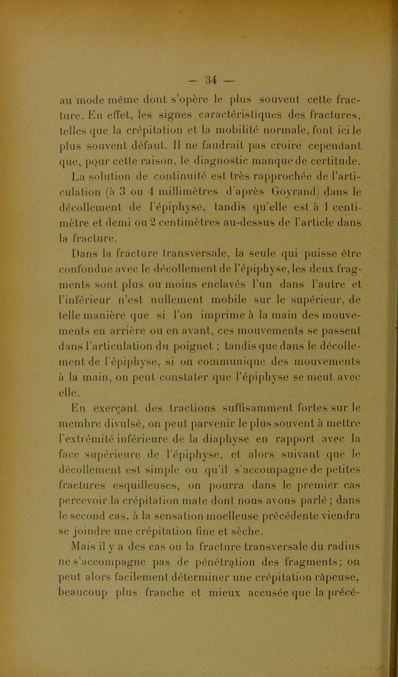 au mode même dont s’opère le plus souvent cette frac- ture. En efTet, les signes caractéristiques des fractures, telles que la crépitation et la mobilité normale, font ici le plus souvent défaut. 11 ne faudrait pas croire cependant que, pQLir cette raison, le diagnostic manque de certitude. La solution de continuité est très rapprochée de l’arti- culation (à 3 ou 4 millimètres d'après Goyrand) dans le décollement de l’épiphyse, tandis qu’elle est à 1 centi- mètre et demi ou 2 centimètres au-dessus de l’article dans la fracture. Dans la fracture transversale, la seule qui puisse être confondue avec le décollement de l’épiphyse, les deux frag- ments sont plus ou moins enclavés l’un dans l’autre et l’inférieur n’est nullement mobile sur le supérieur, de telle manière que si l’on imprime è la main des mouve- ments en arrière ou en avant, ces mouvements se passent dans l’articulation du [)oignet ; tandis que dans le décolle- ment de ré|)iphyse, si on communi(|ue des mouvements à la main, on peut constater (pie l’épi{)hyse se meut avec elle. En exerçant des tractions suflisamment fortes sur le membre divulsé, on peut parvenir le plus souvent è mettre face, supérieure de ré|)i|)hyse, et alors suivant que le décollement est simple ou qu’il s’accompagne de petites fractures esquilleuses, on jiourra dans le premier cas percevoir la crépitation mate dont nous avons parlé ; dans le second cas, à la sensation moelleuse précédente viendra se joindre une crépitation fine et sèche. Mais il y a des cas où la fracture transversale du radius ne s’accomjiagne pas de pénétration des fragments; on peut alors facilement déterminer une crépitation râpeuse, beaucoup plus franche et mieux accusée que la précé- fi >5 ■ . ^