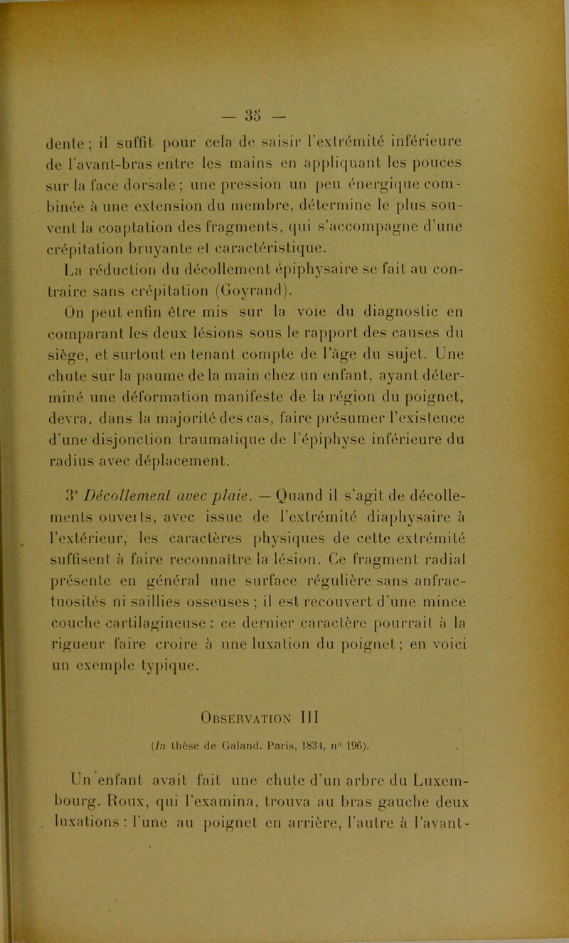 dente; il suffit pour cela de saisir l’exlrémilé inférieure de l’avanl-bras entre les mains en ap[)liquant les pouces sur la face dorsale ; une pression un peu énergiipie com- binée à une extension du membre, détermine le plus sou- vent la coaptation des fragments, (|ui s’accompagne d’une crépitation bruyante et caractéristique. La réduction du décollement épipliysaire se fait au con- traire sans créjiitation (Goyrand). On peut enfin être mis sur la voie du diagnostic en comparant les deux lésions sous le rapport des causes du siège, et surtout en tenant compte de l’àge du sujet. Une chute sur la paume de la main chez un enfant, ayant déter- miné une déformation manifeste de la région du poignet, devra, dans la majorité des cas, faire présumer l’existence d’une disjonction traumatique de l’épiphyse inférieure du radius avec déplacement. 3“ Décollemenl avec plaie. — Quand il s’agit de décolle- ments ouverts, avec issue de l’extrémité diaphysaire à l’extérieur, les caractères physiques de cette extrémité suflisent à faire reconnaître la lésion. Ce fragment radial présente en général une surface régulière sans anfrac- tuosités ni saillies osseuses; il est recouvert d’une mince couche cartilagineuse : ce dernier caractère poui-rait à la rigueur faire croire h une luxation du poignet; en voici un exemple typique. Observation III (In thèse de Galand. Paris, 1831, n” 196). Un enfant avait fait une chute d’un arbre du Luxem- bourg. Roux, (jiii l’examina, trouva au bras gauche deux . luxations: l’une au poignet en arrière, l’autre à l’avant-