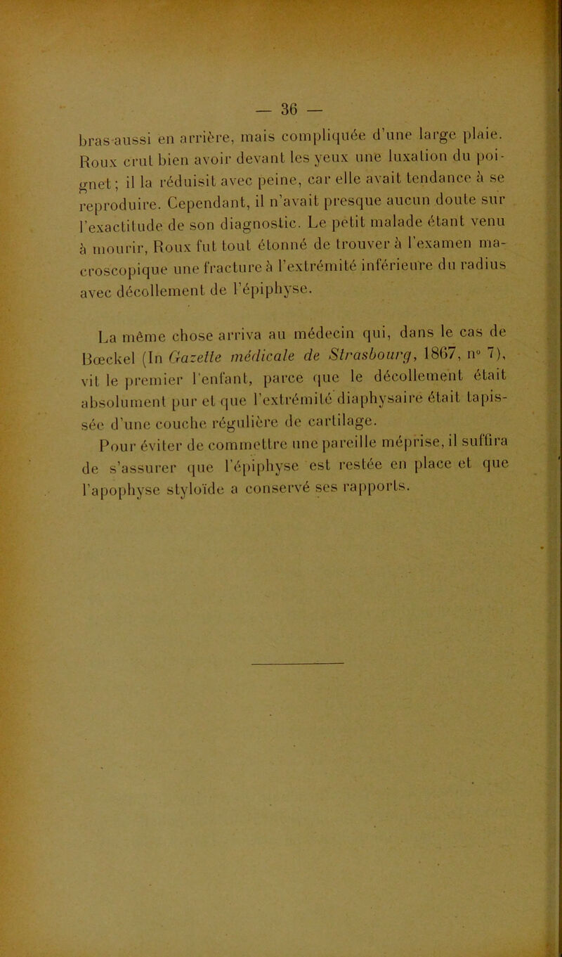 bras-aiissi en arrière, mais compliquée d’une large plaie. Roux crut bien avoir devant les yeux une luxation du poi- gnet; il la réduisit avec peine, car elle avait tendance à se reproduire. Cependant, il n’avait presque aucun doute sur l’exactilude de son diagnostic. Le petit malade étant venu à mourir, Roux fut tout étonné de trouver à l’examen ma- croscopique une fracture è l’extrémité inférieure du radius avec décollement de l’épipbyse. La même chose arriva au médecin qui, dans le cas de Rœckel (In Gazelle médicale de Slrasboarg, 1867, n“ 7), vit le |)remier l’enfant, parce (pie le décollement était absolument pur et que l’extrémité diaphysaire était tapis- sée d’une couche régulière de cartilage. Pour éviter de commettre une [lareille méprise, il sufQia de s’assurer que l’é[)iphyse est restée en place et que l’apophyse styloïde a conservé ses rapports.