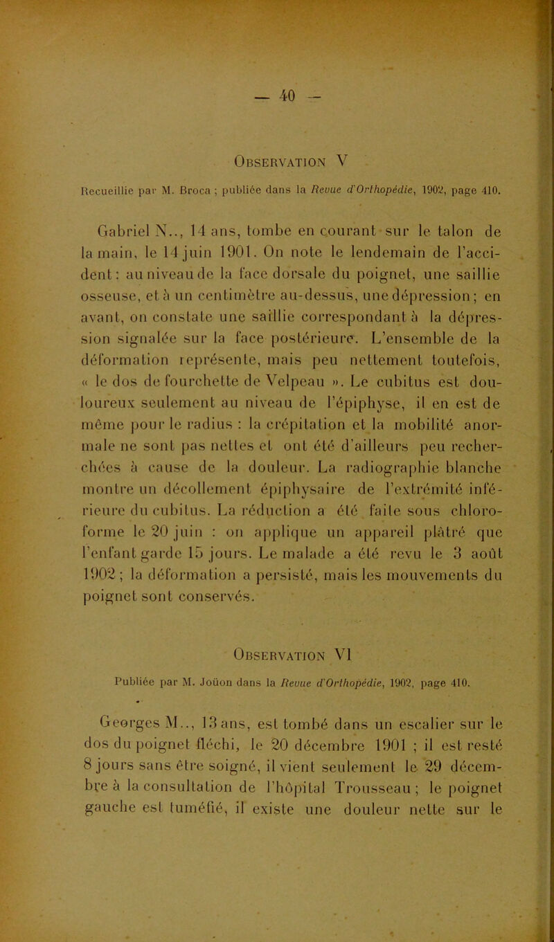 Observation V Recueillie par M. Broca ; publiée dans la Revue dOrthopédie, 1902, page 410. Gabriel N,., 14 ans, tombe en courant sur le talon de la main, le 14 juin 1901. On note le lendemain de l’acci- dent: auniveaude la face dorsale du poignet, une saillie osseuse, etii un centimètre au-dessus, une dépression ; en avant, on constate une saillie correspondant à la dépres- sion signalée sur la face postérieure. L’ensemble de la déformation lejirésente, mais peu nettement toutefois, « le dos de fourchette de Velpeau ». Le cubitus est dou- loureu.K seulement au niveau de l’épiphyse, il en est de môme j)Our le l’adius : la crépitation et la mobilité anor- male ne sont pas nettes et ont été d’ailleurs peu recher- chées à cause de la douleur. La radiographie blanche montre un décollement épiphysaire de l’extrémité infé- rieure du cubitus. La réduction a été faite sous chloro- forme le 20 juin : on a|)[)lifjue un appareil plâtré que l’enfant garde 15 jours. Le malade a été revu le 3 août 1902; la déformation a persisté, mais les mouvements du poignet sont conservés. Observation VI Publiée par M. Joüon dans la Revue d'Orthopédie, 1902, page 410. Georges M.., 13 ans, est tombé dans un escalier sur le dos du poignet fléchi, le 20 décembre 1901 ; il est resté 8 jours sans être soigné, il vient seulement le 29 décem- bre à la consultation de l’hôpital Trousseau ; le poignet gauche est tuméfié, il existe une douleur nette sur le