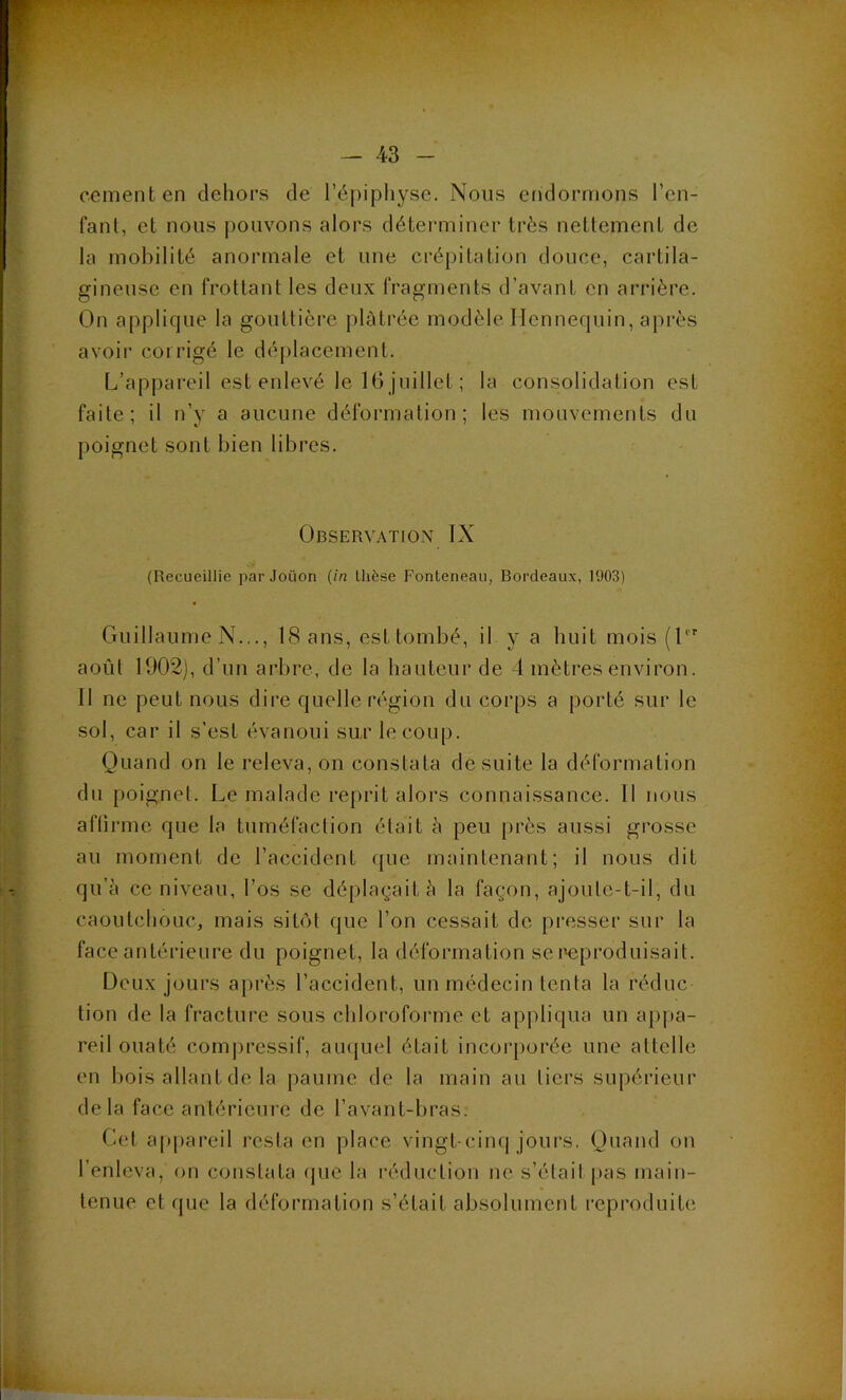 cernent en dehors de l’épiphyse. Nous endormons l’en- fant, et nous j)ouvons alors déteiauiner très nettement de la mobilité anormale et une crépitation douce, cartila- gineuse en frottant les deux fragments d’avant en arrière. On applique la gouttière plâtrée modèle Ilcnnequin, après avoir corrigé le déplacement. L’appareil est enlevé le 16 juillet ; la consolidation est faite; il n’y a aucune déformation; les mouvements du poignet sont bien libres. Observation IX (Recueillie parJoüon (in thèse Fonteneau, Bordeaux, 1903) Guillaume N..., 18 ans, est tombé, il y a huit mois (l août 1902], d’un arbre, de la hauteur de 4 mètres environ. Il ne peut nous dire quelle région du corps a porté sur le sol, car il s'est évanoui su,r le coup. Quand on le releva, on constata de suite la déformation du poignet. Le malade reprit alors connaissance. Il nous affirme que la tuméfaction était à peu près aussi grosse au moment de l’accident que maintenant; il nous dit qu’à ce niveau, l’os se déplaçait à la façon, ajoute-t-il, du caoutchouc, mais sitôt que l’on cessait de presser sur la face antérieure du poignet, la déformation se reproduisait. Deux jours après l’accident, un médecin tenta la réduc tion de la fracture sous chloroforme et appliqua un appa- reil ouaté compressif, aiupiel était incorporée une attelle en bois allant de la paume de la main au tiers supérieur delà face antérieure de l’avant-bras. Cet appareil resta en place vingt-cinq jours. Quand on l’enleva, on constata (jue la i‘éduction ne s’élail jias main- tenue et que la déformation s’était absolument reproduite