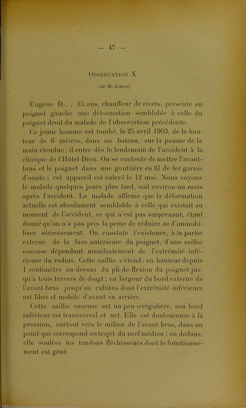 Observation X (de M.Joüon) Kiigène D.. , 15 ans, chauffeur de rivets, présente au |)oignel gauche une délormation semblable à celle du poignet droit du malade de l’observation précédente. Ce jeune homme est tombé, le 25 avril 1903, de la liau- teur de G mètres, dans un bateau, sur la paume de la main étendue ; il entre dès le lendemain de l’accident à la clinique de l’IIôtel-Dieu. On se contente de mettre l’avant- bras et le poignet dans une gouttière en fil de fer garnie d’ouate ; cet appareil est enlevé le 12 mai. Nous voyons le malade quelques jours plus tard, soit environ un mois après l’accident. Le malade affirme que la déformation actuelle est absolument semblable à celle qui existait au moment de l’accident, ce qui n’est pas surprenant, étant donné qu’on n’a pas pris la peine de réduire ni d’immobi- liser sérieusement. On constate l’existence, à la partie externe de la face antérieure du poignet, d’une saillie osseuse dépendant manifestement de l’extrémité infé- rieure du radius. Cette saillie s’étend: en hauteur depuis 1 centimètre au-dessus du pli de flexion du poignet jus- qu’à trois travers de doigt ; en largeur du bord externe de l’avant-bras jusqu’au cubitus dont l’extrémité inférieure est libre et mobile d’avant en arrière. Cette saillie osseuse est un peu irrégulière, son bord inféiâeur est transversal et net. Elle est douloureuse à la jiression, surtout ver» le milieu de l’avant-bras, dans un point qui correspond au trajet du nerf médian : en dedans, elle soulève 1<3S tendons fléchisseurs dont le fonctionne- ment est gêné.