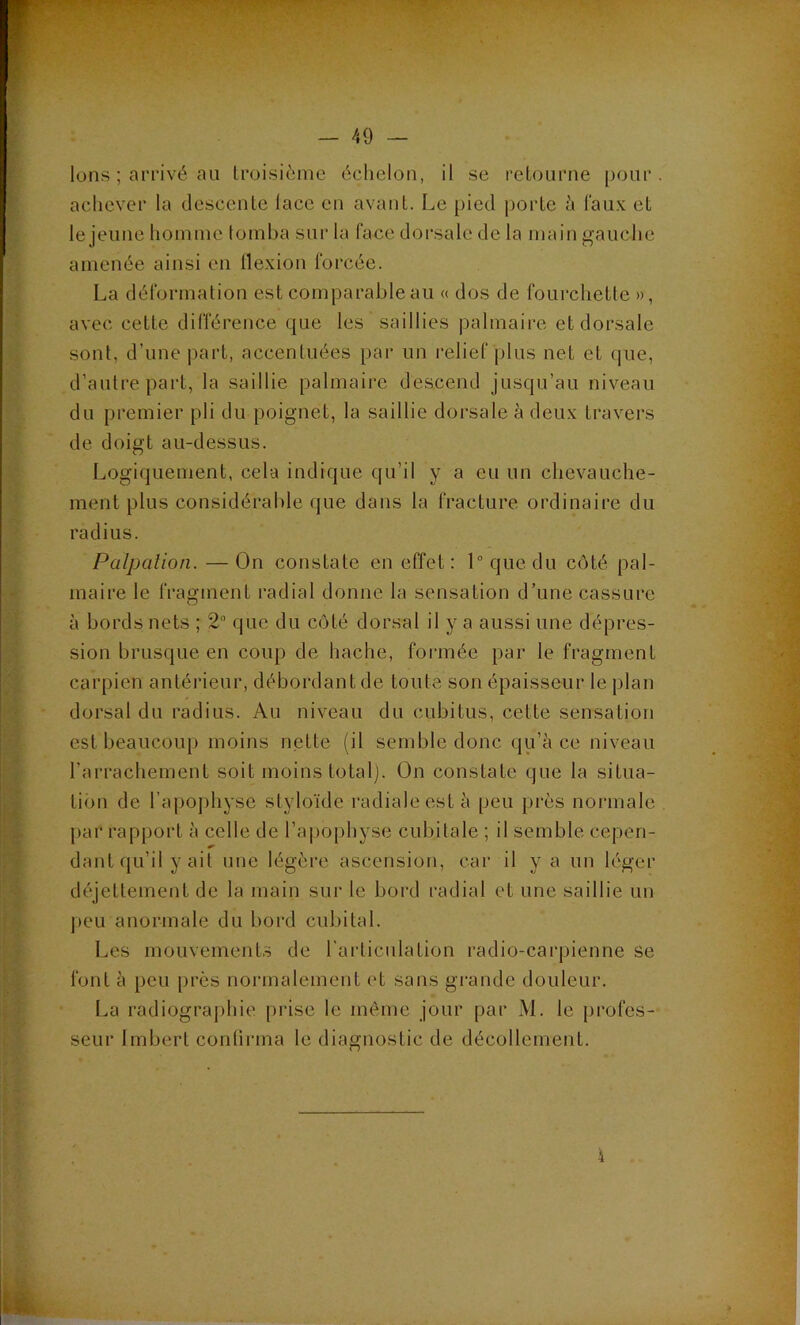 Ions ; arrivé au Iroisièine échelon, il se reLourne pour, achever la descente lace en avant. Le pied porte à l'au.v et le jeune hoinine tomba sur la face dorsale de la main gauche amenée ainsi en tlexion forcée. La déformation est comparable au « dos de fourchette », avec cette différence que les saillies palmaire et dorsale sont, d’une |)art, accentuées par un relief plus net et que, d’autre part, la saillie palmaire descend jusqu’au niveau du premier pli du poignet, la saillie dorsale à deux travers de doigt au-dessus. Logiquement, cela indique qu’il y a eu un chevauche- ment plus considérable que dans la fracture ordinaire du radius. Palpation. — On constate en effet; 1 que du côté pal- maire le fragment radial donne la sensation d’une cassure à bords nets ; 2“ que du côté dorsal il y a aussi une dépres- sion brusque en coup de hache, formée par le fragment carpien antérieur, débordant de toute son épaisseur le plan dorsal du radius. Au niveau du cubitus, cette sensation est beaucoup moins nette (il semble donc qu’à ce niveau l’arrachement soit moins totalj. On constate que la situa- tion de l’apo])hyse styloïde radiale est à peu près normale par rapport à celle de l’apophyse cubitale ; il semble cepen- dant qu’il y ait une légère ascension, car il y a un léger déjettement de la main sur le bord radial et une saillie un peu anormale du bord cubital. Les mouvements de l'articulation radio-carpienne se font à peu près normalement et sans grande douleur. La radiographie pidse le même jour par M. le profes- seur Imbert confirma le diagnostic de décollement.