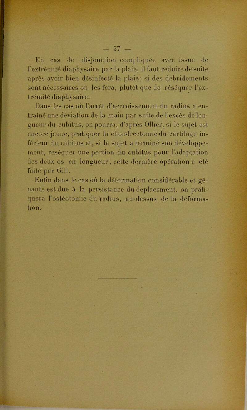 En cas de disjonction compliquée avec issue de l’extrémité diapliysaire par la plaie^ il faut réduire de suite après avoir bien désinfecté la plaie; si des déhridements sont nécessaires on les fera, plutôt que de réséquer l’ex- trémité diaphysaire. Dans les cas où l’arrêt d’accroissement du radius a en- traîné une déviation de la main par suite de l’excès de lon- gueur du cubitus, on pourra, d’après Ollier, si le sujet est encore Jeune, pratiquer la chondrectomie du cartilage in- férieur du cubitus et, si le sujet a terminé son développe- ment, réséquer une portion du cubitus pour l’adaptation des deux os en longueur; cette dernière opération a été faite par Gill. Enfin dans le cas où la déformation considérable et gê- nante est due à la persistance du déplacement, on prati- quera l’ostéotomie du radius, au-dessus de la déforma- tion.