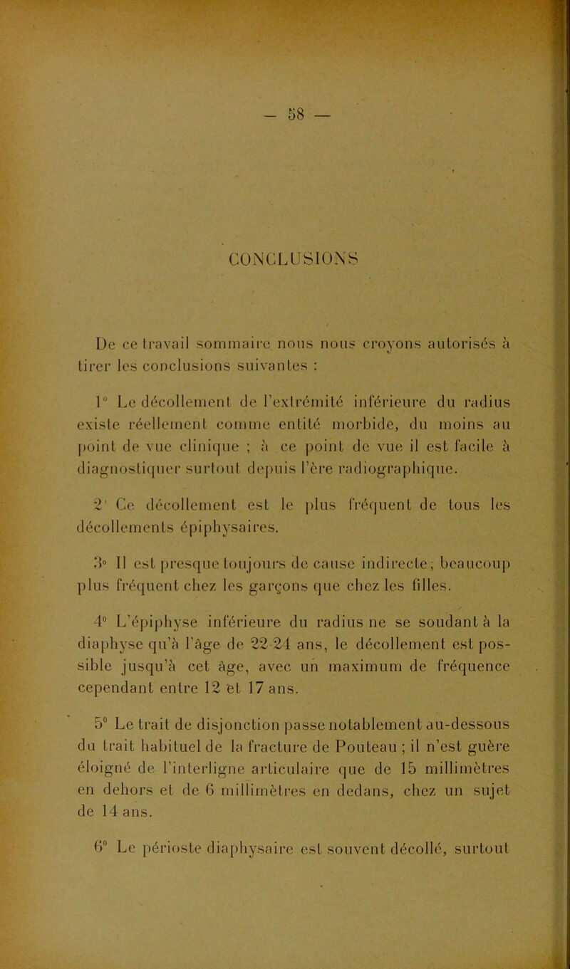 CONCLUSIONS De ce ti'avail soinmaii'e nous nous croyons autorisés à tirer les conclusions suivantes : 1 Le décollement de l’exlréinité inférieure du radius existe réellement comme entité moidjide, du moins au point de vue clinique ; à ce point de vue il est facile à diagnostiquer surtout depuis l’ére radiographique. *2’ Ce décollement est le |)lus fréquent de tous les décollements é p i p h y sa i re s. IL II est {)resque toujours de cause indirecte; beaucoup plus fréquent chez les garçons que chez les filles. 4“ L’épiphyse inférieure du radius ne se soudant à la diaphyse qu’5 l’age de 22 24 ans, le décollement est pos- sible jusqu’à cet âge, avec un maximum de fréquence cependant entre 12 et 17 ans. 5“ Le trait de disjonction passe notablement au-dessous du trait habituel de la fracture de Fouteau ; il n’est guère éloigné de l’interligne articulaire que de 15 millimètres en dehors et de 6 millimètres en dedans, chez un sujet de 14 ans. Le périoste diaphysaire est souvent décollé, surtout