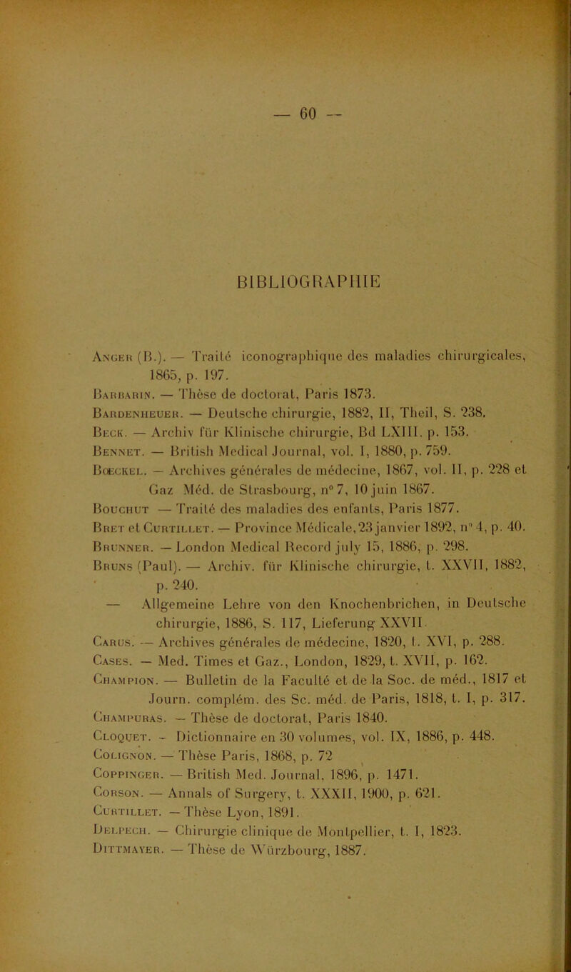 BIBLIOGRAPHIE Angeh (B.). — TraiU'; iconographique des maladies chirurgicales, 1865, p. 197. Bahbahin. — Thèse de docloial, Paris 1873. Bardeniieueh. — Deutsche chirurgie, 1882, II, Theil, S. 238, Beck. — Archiv fiir Klinische chirurgie, Bd LXIII. p. 153. Bennet. — Brilish Medical Journal, vol. I, 1880, p. 759. Boeckel. — Archives générales de médecine, 1867, vol. II, p. 228 et Gaz .Méd. de Strasbourg, n°7, 10 juin 1867. BoucnuT — Traité des maladies des enfants, Paris 1877. Bret et CuRTiELET. — Pi'ovince Médicale,23 janvier 1892, n^ Lp. 40. Brunner. — London Medical Becord july 15, 1886, p. 298. Bruns (Paul).— Archiv. für Klinische chirurgie, t. XXVII, 1882, p. 240. — Allgemeine Lehre von den Knochenbrichen, in Deutsche chirurgie, 1886, S. 117, Lieferung XXVII Carus. — Archives générales de médecine, 1820, t. XVI, p. 288. C.ASES. — Med. Times et Gaz., London, 1829, t. XVll, p. 162. Champion. — Bulletin de la Faculté et de la Soc. de méd., 1817 et Journ. complém. des Sc. méd. de Paris, 1818, t. I, p. 317. Champuras. — Thèse de doctorat, Paris 1840. Cloquet. - Dictionnaire en 30 volumes, vol. IX, 1886, p. 448. CoLiGNON. — Thèse Paris, 1868, p. 72 Coppinger. —British Med. Journal, 1896, p. 1471. CoRSON. — Annals of Surgery, t. XXXII, 1900, p. 621. CuHTiLLET. — Thèse Lyon, 1891. Deu’ech. — Chirurgie clinique de-Montpellier, t. I, 1823. Dittmayer. — Thèse de ürzbourtr. 1887.