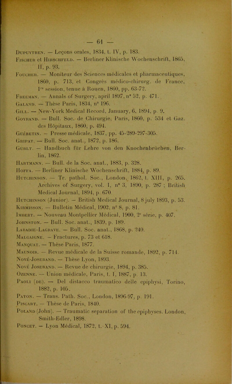 Dupuytben. — Leçons orales, 1834, l. IV, p. 183. Fischer et IIirschfeld. — lierlincr Klinische ^^'ochenscllri^l, 1865, II, p. 93, Foucheh. — Moniteur des Sciences médicales et pharmaceutiques, 1860, p. 713, et Congrès médico-cliirurg. de France, l'* .session, tenue à Rouen, 1860, pp. 63-72. Freeman. — Annals of Surgery, april 1897, n“ 52, p. 471. Caland. — Thèse Paris, 1834, n® 196. Gill. — New-York Medical Record, January, 6, 1894, p. 9. Goyrand. — Bull. Soc. de Chirurgie, Paris, 1860, p. 534 et Gaz. des Hôpitaux, 1860, p. 494. Guéretin. — Presse médicale, 1837, pp. 45-289-297-305. Gripat. — Bull. Soc. anat., 1872, p. 186. Gurlt. — Handbuch für Lehre von den Knochenbrüchen, Ber- lin, 1862. Hartm.ann. — Bull, de la Soc. anat., 1883, p. 328. Hoffa. — Berliner Klinische Wochenschrift, 1884^ p. 89. Hütchinson. — Tr. pathol, Soc., London,_ 1862, t. XIII, p. 265. Archives of Surgery, vol. I, n“ 3, 1890, p. 287 ; British Medical Journal, 1894, p. 670. Hütchinson (Junior). — British Medical Journal, 8 july 1893, p. 53. Kirmisson. — Bulletin Médical, 1902, n® 8, p. 81. Imbert. — Nouveau Montpellier Médical, 1900, 2” série, p. 407. Johnston. — Bull. Soc. anat., 1839, p. 189. Labadie-Lagrave. — Bull. Soc. anat., 1868, p. 240. .Malgaigne. — Fractures, p. 73 et 618. Manquât. — Thèse Paris, 1877. Maunois. — Revue médicale de la Suisse romande, 1892, p. 714. Nové-Joserand. — Thèse Lyon, 1893. NovÉ JosERAND. — Revue de chirurgie, 1894, p. 385. ÜZENNE. — Union médicale, Paris, t. 1, 1887, p. 13. Paoli (de). — Del distacco traumatico delle epiphysi, Torino, 1882, p. 105. Paton. — Trans. Palh. Soc., London, 1896-97; p. 191. Piscart. — Thèse de Paris, 1840. Poi.AND (John). — Traumatic séparation of the opiphyscs. London, Smith-Edler, 1898. PoNCET. — Lyon Médical, 1872, t.-XI, p. 594.