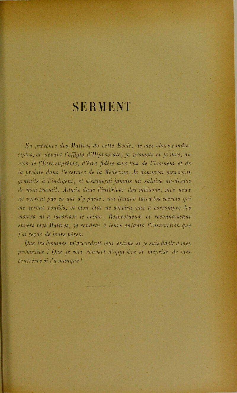 SERMENT liti présence des Maîtres de cette Ecole, de mes chers condis- ciples, et denant l’effu/ie d’ilippo.crnte, je promets et je jure, au nom de l’IMre suprême, d’être fidèle aux lois de l’honneur et de la probité dans l’exercice de la Médecine. Je donnerai mes soins (jratiiits à l’indiç/ent, et n’exigerai jamais un salaire au-dessus de mon traoail. Admis dans l’intérieur des maisons, mes geut ne verront pas ce (jui s’y passe ; ma langue taira les secrets gin me seront confiés, et mon état ne servira pas à corrompre les mœurs ni à favoriser le criinc- llespectueux et reconnaissant envers mes Maîtres, je rendrai à leurs enfants l’instruction que fai reçue de leurs pères. Que les hommes m’accordent leur estime si je suis fidèle à mes promesses ! Que je sois couvert d’opprobre et méprisé de oies ccnlrères si fg manque !
