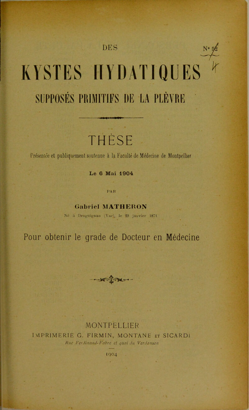 DES KYSTES IIYDATIQEES I SUPPOSÉS PIIIMITIFS Dlî LA PLÈVRE THÈSE Préseniée et publiquement soutenue à la Faculté de Médecine de Montpellier Le 6 Mai 1904 Gabriel MATHERON à Dra^'iiignan (Vai’Y, le 29 janvier 1871 Pour obtenir le grade de Docteur en Médecine MONTPELLIER I VIPRIMERIE G. FIRMIN, MONTANE et SICARDI Rue Ferdinand- Fabre et quai du Verdanson