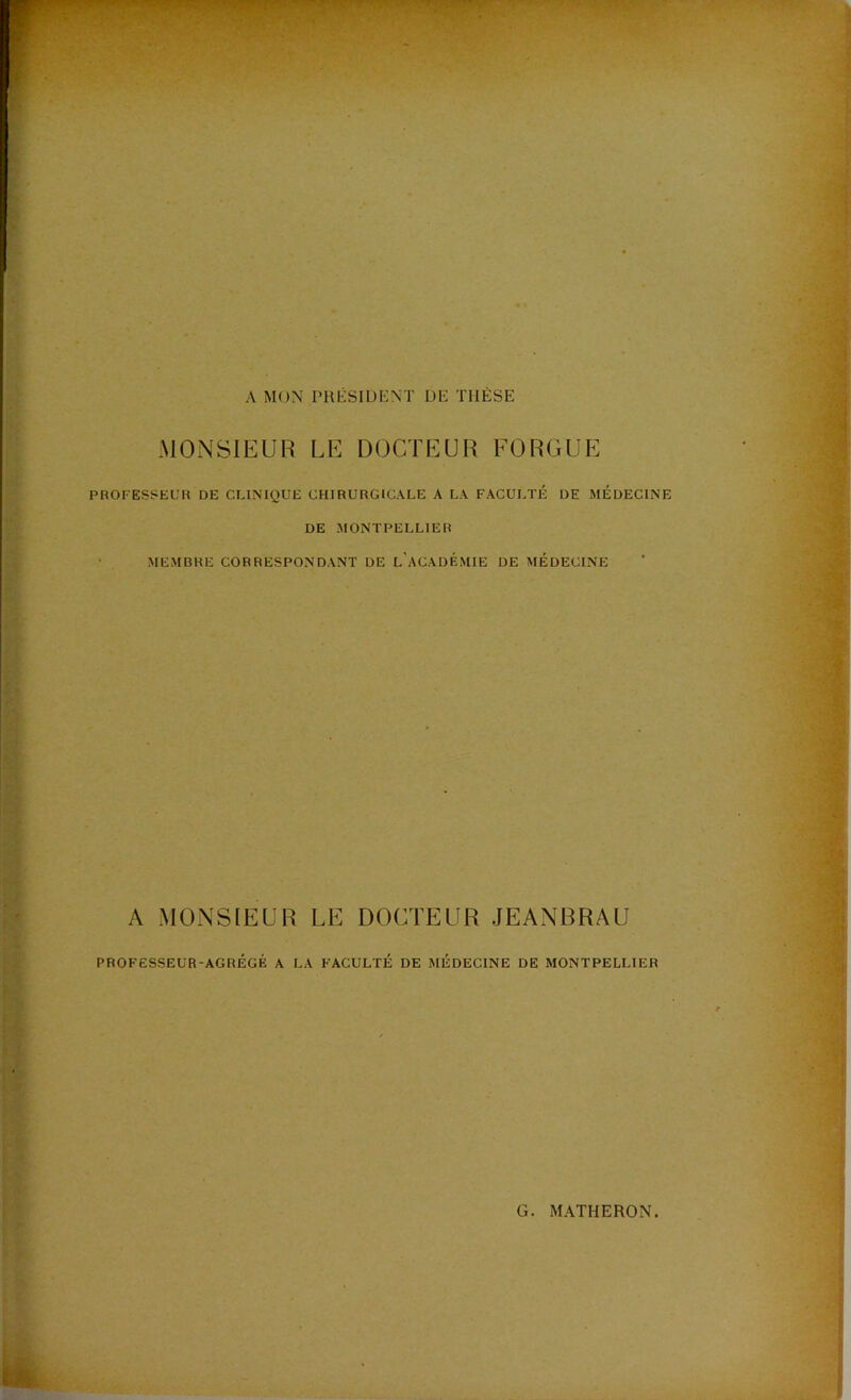 A MON l’HÉSIUENT DE THÈSE MONSIEUR LE DOCTEUR FORGUE PROFESi^EUll DE CLINIQUE CHIRURGICALE A LA FACULTÉ DE MÉDECINE DE MONTPELLIER • MEMBRE CORRESPONDANT DE l’aCADÉMIE DE MÉDECINE A MONSIEUR LE DOCTEUR JEANBRAU PROFESSEUR-AGRÉGÉ A LA FACULTÉ DE MÉDECINE DE MONTPELLIER G MATHERON.