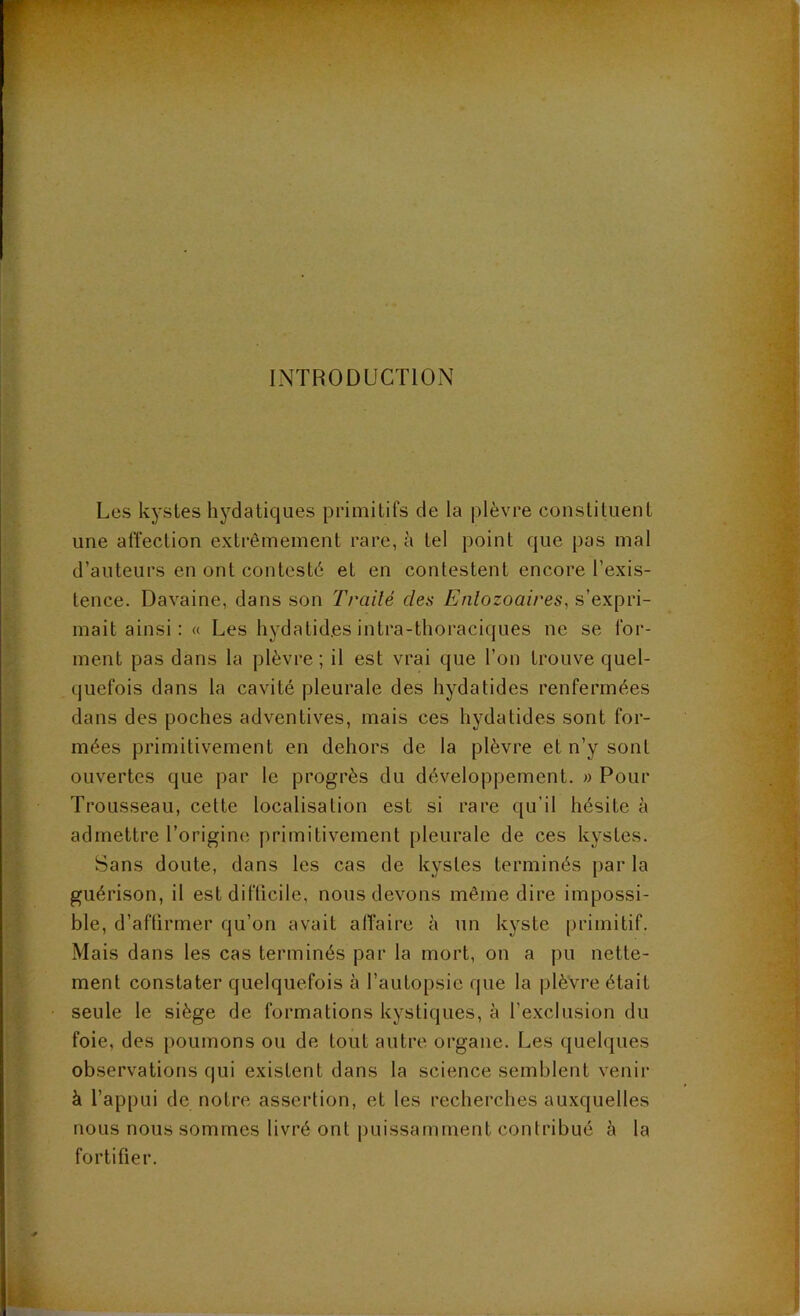 INTRODUCTION Les kystes hydatiques primitifs de la plèvre constituent une affection extrêmement rare, h tel point que pas mal d’auteurs en ont contesté et en contestent encore l’exis- tence. Davaine, dans son Traité des Enlozoaires^ s’expri- mait ainsi: « Les hydatides intra-tlioraciques ne se for- ment pas dans la plèvre ; il est vrai que l’on trouve quel- quefois dans la cavité pleurale des hydatides renfermées dans des poches adventives, mais ces hydatides sont for- mées primitivement en dehors de la plèvre et n’y sont ouvertes que par le progrès du développement. » Pour Trousseau, cette localisation est si rare qu’il hésite à admettre l’origine primitivement pleurale de ces kystes. Sans doute, dans les cas de kystes terminés par la guérison, il est difficile, nous devons même dire impossi- ble, d’affirmer qu’on avait affaire à un kyste primitif. Mais dans les cas terminés par la mort, on a pu nette- ment constater quelquefois à l’autopsie que la plèvre était seule le siège de formations kystiques, à l’exclusion du foie, des poumons ou de tout autre organe. Les quelques observations qui existent dans la science semblent venir à l’appui de notre assertion, et les recherches auxquelles nous nous sommes livré ont puissamment contribué à la fortifier.