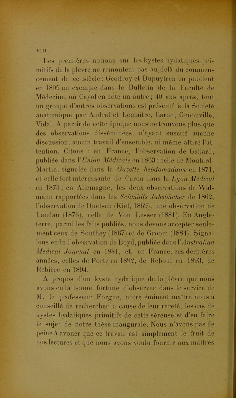 Les premières nolioiis sur les kystes hydali(jucs pri- mitifs de la plèvre ne remontent pas au delà du commen- cement de ce siècle: Geoffroy et Dupuytren en publient en 1805 un exemple dans le Bulletin de la Faculté de Médecine, où Cayol en note un autre; 10 ans après, tout un groupe d’autres observations est présenté à la Société anatomique par Andral et Lemaître, Caron, Genouvillc, Vidal. A partir de cette époque nous ne trouvons plus que des observations disséminées, n’ayant suscité aucune discussion, aucun travail d’ensemble, ni même attiré l’at- tention. Citons : on France, l'observation de Gallard, publiée dans VUnion Médicale (ui 18G3 ; celle de Moutard- Martin, signalée dans la Gazelle hebdomadaire en et celle fort intére.ssante d(' Caron dans le Lyon Médical en 1873; en Allemagne, les deux observations de Wal- mann rapportées dans les Schinidls Jahsbücher de 1862, l’observation de Duetsch (Kiel, 1869), une observation de Landau (1876), celle de Von Lesser (1881). PAi Angle- terre, parmi les faits publiés, nous devons acce[)ter seule- ment ceux de SoLithey (1867) et de Groom (1881). Signa- lons enfin l’observation de Boyd, |)ubliéc dans VAaslralian Medical Journal en 1881, et, en France, ces dernières années, celles de Porte en 1892, de Reboul en 1893, de Rebière en 1894. A propos d’un kyste bydatique de la plèvre que nous avons eu la bonne fortune d’observer dans le service de M. le professeur Forgue, notre éminent maître nous a conseillé de rechercher, à cause de leur rareté, les cas de kystes hydatiques primitifs de cette séreuse et d’en faire le sujet de notre thèse inaugurale. Nous n’avons pas de peine à avouer que ce travail est simplement le fruit de nos lectures et que nous avons voulu fournir aux maîtres