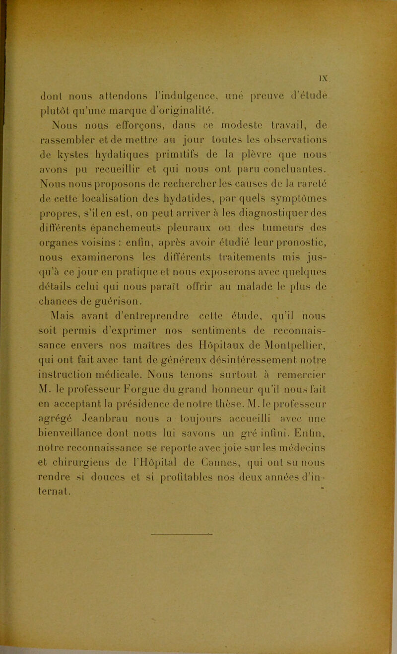 dont nous attendons rindnlgencc, une preuve d’étude plutôt qu’une marque d’originalité. Nous nous efîorçons, dans ce modeste travail, de rassembler et de mettre au jour toutes les observations de kystes hydatiques primitifs de la plèvre que nous avons [)U recueillir et qui nous ont paru concluantes. Nous nous proposons de rechercher les causes de la rareté de cette localisation des hydatides, [lar quels symptômes propres, s’il en est, on peut arriver à les diagnostiquer des ditTérents épanchements pleuraux ou des tumeurs des organes voisins : enfin, ajirès avoir étudié leur pronostic, nous examinerons les différents traitements mis jus- (ju’à ce jour en pratique et nous exposerons avec quelques détails celui qui nous paraît offiâi* au malade le plus de chances de guérison. Mais avant d’entre[)rendre cette étude, qu’il nous soit permis d’exprimer nos sentiments de reconnais- sance envers nos maîtres des Hôpitaux de Montpellier, qui ont fait avec tant de généreux désintéressement notre instruction médicale. Nous tenons surtout à remercier M. le professeur Forgue du grand honneur qu’il nousfait en acceptant la présidence de notre thèse. M. le j)rofesseur agrégé .Tcanhrau nous a toujours accueilli avec une bienveillance dont nous lui savons un gré infini. Enfin, notre reconnaissance se re[)orte avec joie sur les médecins et chirurgiens de rilôpital de Cannes, (|ui ont su nous rendre si douces et si profitables nos deux années d’in- ternat.