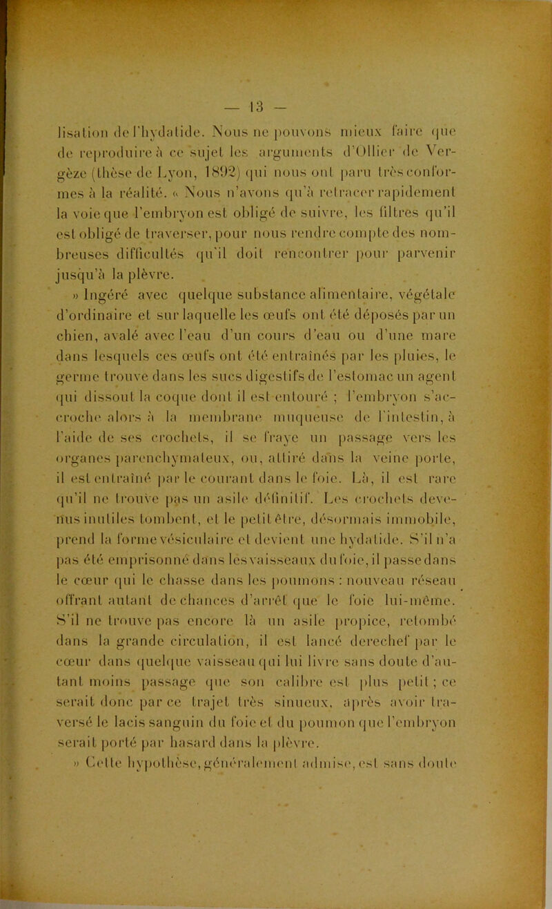 lisalioM (le riiydîilicle. Nous ne pouvons mieux ffiii'e (|uc (le reproduire à ce sujet les m-guuients d’Ollici’ de Ver- gèze (thèse de l.yoïi, 1892) <pii nous ont paru trèsconlbr- mes à la réalité, a Nous n’avoiis (pi’à relracer rapidement la voie(|ue l’embryon est obligé de suivre, les (litres (ju’il est obligé de traverser, pour nous rendre com[)tc des nom- breuses diflicultés qu'il doit rencontrer pour parvenir jusqu’à la plèvre. » Ingéré avec quelque substance alimentaire, végétale d’ordinaire et sur laquelle les œufs ont été dé|)osés par un chien, avalé avec l’eau d’un cours d’eau ou d’une mare dans lesquels ces œufs out été entraînés par les pluies, le germe trouve dans les sucs digestifs de reslomacun agent ([ui dissout la coque dont il est entouré ; l’embryon s’ac- croclu'alors à la membram* mnqueuse de l’intestin, à l’aide de ses crochets, il se fraye un passage vers les organes parenchymateux, ou, attiré dans la veine porte, il est entraîné ])ar le courant dans h'foie. Là, il est rare fpi’il ne trouve [>as un asile détinitif. L(\s crochets deve- nus inutiles tombent, et le petit être, désormais immobile, prend la forme vésiculaire et devient unehydatide. S’il n’a pas été emprisonné dans lesvaisseaux du foie, il j)assedans le cœur rpii le chasse dans les poumons; nouveau réseau olfrant autant de chances d’arrêt que le foie lui-même. S’il ne trouve pas encore là un asile propice, retombé dans la grande circulation, il est lancé derechef j)ar le cœmr dans (luelque vaisseau (pii lui livre sans doute d’au- tant moins passage (pic son calibre est plus [letil ; ce serait donc par ce trajet très sinueux, a])rès avoir tra- versé le lacis sanguin du foie et du [loiimon (pie l’embryon serait porté par hasard dans la plèvre. » (b'tle hypothèse, géïKM'ah'nKMit admis(', (‘.si sans (lonl('