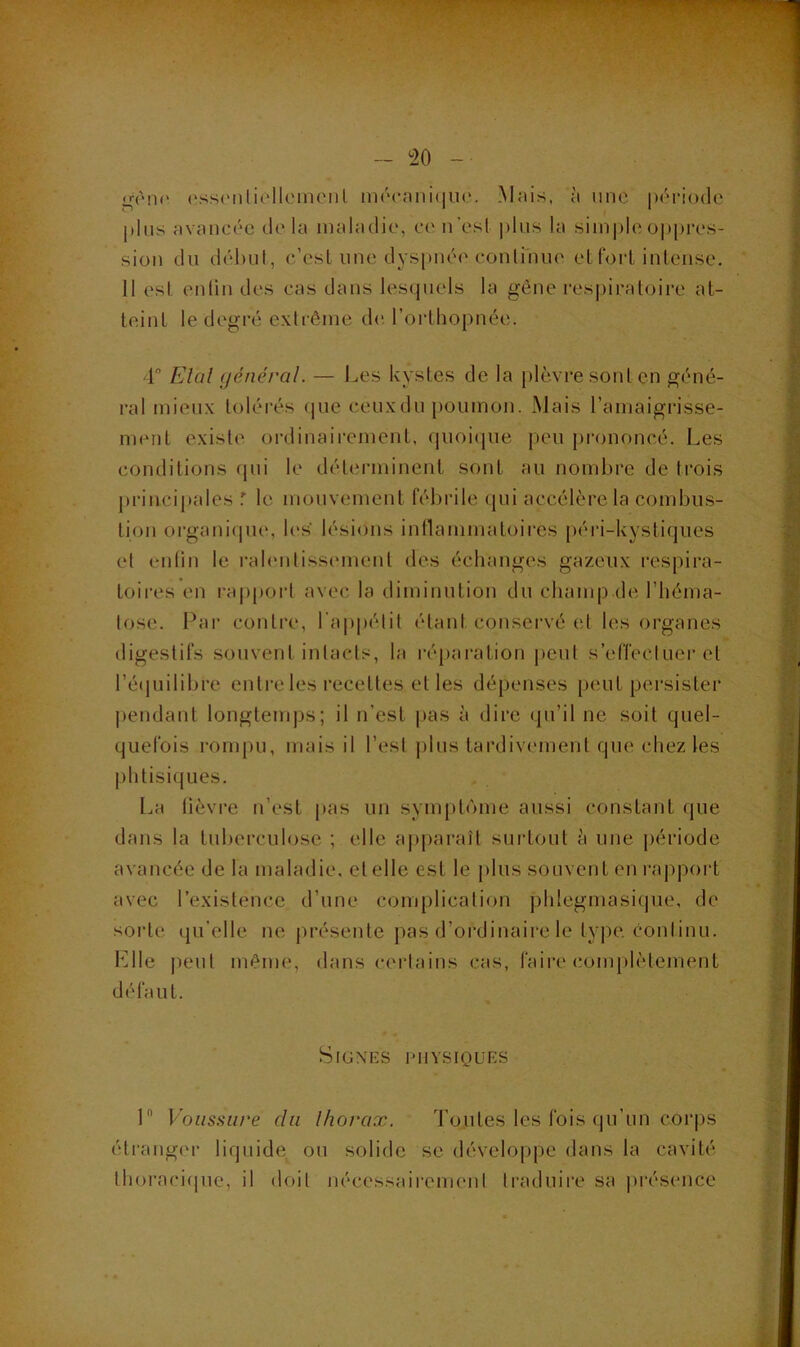 - ^20 - nfèni' (isscMiliollcineiil m(‘c;ini(jiie. Mfiis, ;'i une période |)lns avancée de la maladie, ce n'est pins la siini)le oppres- sion du déhnl, c’est une dyspnée conlinue et foi-t intense, 11 est enlin des cas dans lesquels la gène respiratoire at- teint le degré extrême de. l’orthopnée. 4“ Elal général. — Les kystes de la plèvre sont en géné- ral mieux tolérés (|ue ceuxdn poumon. Mais l’amaigrisse- ment existe ordinairement, quoique peu prononcé. Les conditions qui le détenninent sont au nombre de trois j)rincipales ^ le mouvement fébrile (lui accélère la combus- tion organique, U's' lésions intlammatoires péri-kystiques et enlin le rahMitissement des échanges gazeux respira- toires en i-a|)port avec la diminution du champ de l’héma- tose. Pai* contre, l'appétit étant conservé et les organes digestifs souvent intacts, la réparation j)eut s’effeclLier et ré(]uilibre entre les recettes et les dépenses [leut persister pendant longtemps; il n’est pas à dire qu’il ne soit quel- quefois rompu, mais il l’est plus tardivement que chez les phtisiques. La lièvre ii’est pas un symptôme aussi constant que dans la tuberculose ; elle a|)paraît surtout à une période avancée de la maladie, et elle est le plus souvent en rapport avec l’existence d’une complication phlegmasiqiie, de sorte qu’elle ne présente pas d’ordinaire le type, continu. Llle peut même, dans certains cas, faire complètement défaut. SiGNRS lUIYSIOUES 1 Voussure du Ihorax. Toutes les fois qu’un corps éti'anger liquide ou solide se développe dans la cavité thoraci(pic, il doit nécessairement ti'aduii’e sa |)résence