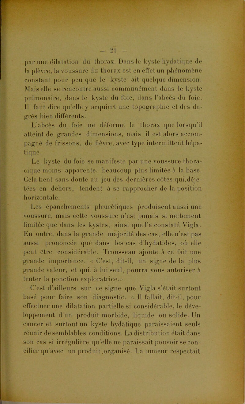 |)ar une dilatation dn thorax. Dans le kyste hydatique de la plèvre, la voussure du thorax est en efi'et un idiènomène constant pour peu que le kyste ait qnehpie dimension. Mais elle se rencontre aussi communément dans le kyste pulmonaire, dans le kyste du foie, dans l’abcès du foie. 11 faut dire qu’elle y acquiert une topographie et des de- grés bien différents. L’abcès du foie ne déforme le thorax que lorsqu’il atteint de grandes dimensions, mais il est alors accom- pagné de frissons, de fièvre, avec type intermittent hépa- tique. Le kyste du foie se manifeste par une voussure thora- cique moins aijparente, beaucoup plus limitée à la base. Cela tient sans doute au jeu des dernières côtes qui,déje- tées en dehors, tendent à se rapprocher de la position hoi’izontale. Les épanchements pleurétiques pi’oduisent aussi une voussure, mais cette voussure n’est jamais si nettement limitée que dans les kystes, ainsi que l’a constaté Vigla. En outre, dans la grande majorité des cas, elle n’est pas aussi prononcée (jue dans les cas d’hydatides, où elle peut être considérable. Trousseau ajoute à ce fait une grande importance. « C’est, dit-il, un signe de la plus grande valeur, et qui, à lui seul, pourra vous autoriser à tenter la ponction exploratrice.» C’est d’ailleurs sur ce signe que Vigla s’était surtout basé pour faire son diagnostic. « 11 fallait, dit-il, pour effectuer une dilatation partielle si considérable, le déve- loppement d'un produit morbide, liquide ou solide. Un cancer et surtout un kyste hydatique paraissaient seuls réunir de semblables conditions. La distribution était dans son cas si irrégulière qu’elle ne paraissait pouvoir se con- cilier qu’avec un produit .organisé. La tumeur respectait