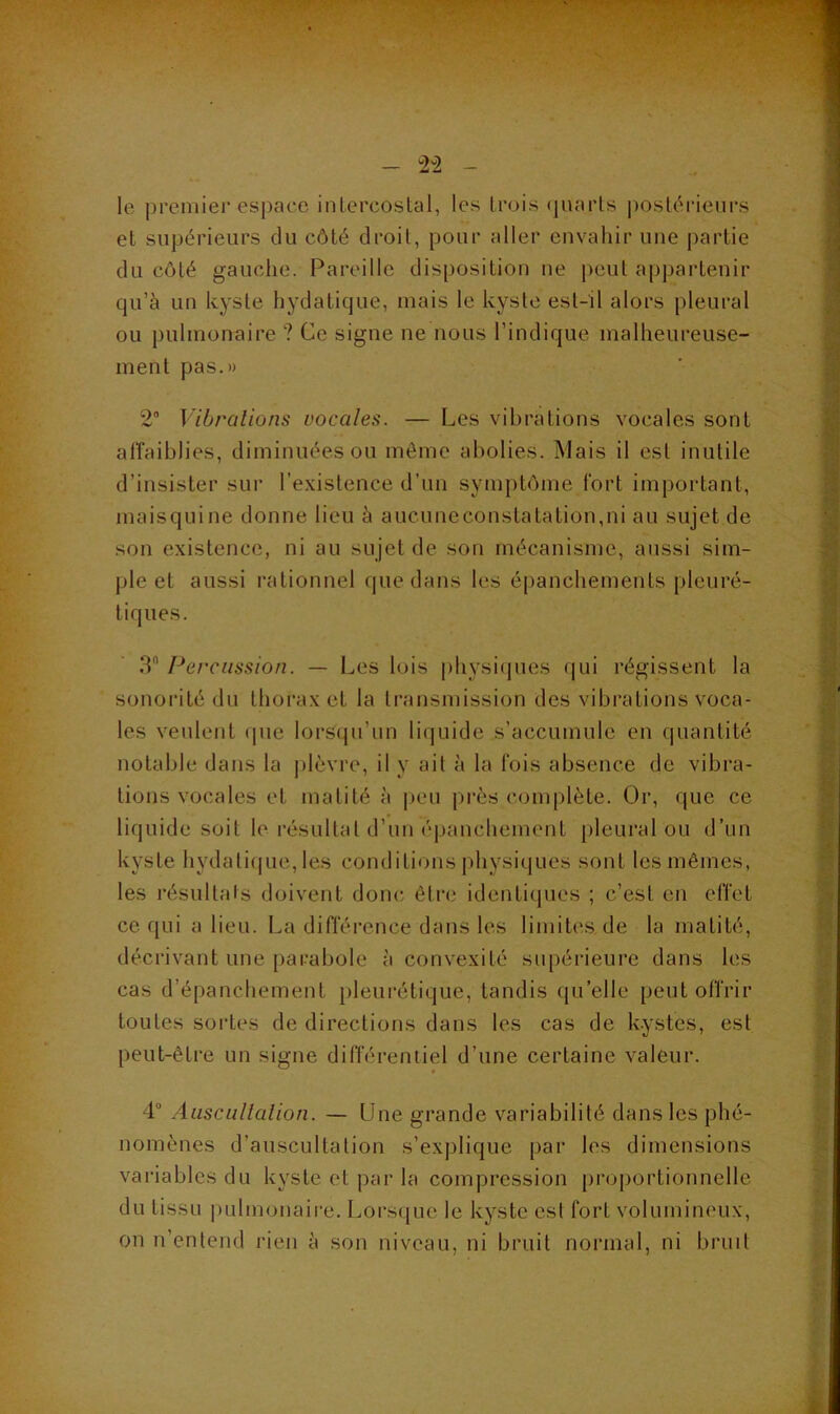 '2^2 le premier espace intercostal, les trois ijuarts postéi-ieurs et supérieurs du côté droit, pour aller envahir une partie du côté gauche. Pareille disposition ne peut appartenir qu’à un kyste hydatique, mais le kyste est-il alors pleural ou pulmonaire ? Ce signe ne nous l’indique malheureuse- ment pas.» 2“ Vibrations vocales. — Les vibrations vocales sont alîaiblies, diminuées ou môme abolies. Mais il est inutile d’insister sur l’existence d’un symptôme fort important, maisquine donne lieu à aucuneconstatalion,ni au sujet de son existence, ni au sujet de son mécanisme, aussi sim- j)le et aussi rationnel que dans les épanchements pleuré- tiques. 3 Percussion. — Les lois physitjues qui régissent la sonorité du thorax et la transmission des vibrations voca- les veulent (pie lorsqu’un liquide s’accumule en quantité notable dans la ])lèvre, il y ait à la fois absence de vibra- tions vocales et matité à |jeu près complète. Or, que ce liquide soit le résultat d’un épanchement pleural ou d’un kyste hydatif|ue, les conditions physiques sont les mêmes, les résultats doivent donc être identiques ; c’est en effet ce qui a lieu. La différence dans les limites, de la matité, décrivant une parabole à convexité supérieure dans les cas d’épanchement jileurétique, tandis qu’elle peut offrir toutes sortes de directions dans les cas de k.ystes, est peut-être un signe différentiel d’une certaine valeur. 4“ Aiiscullalion. — Lfne grande variabilité dans les phé- nomènes d’auscultation s’explique par les dimensions variables du kyste et par la compression proportionnelle du tissu imlmonaire. Lorsque le kyste est fort volumineux, on n’entend rien à son niveau, ni bruit normal, ni bruit