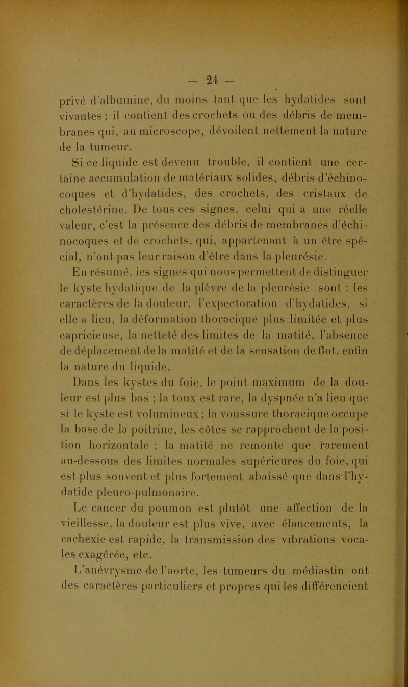 a \ — 24 - privé d’albumine, du moins tant que les hydalides sonl vivantes; il contient des crochets ou des débris de mem- branes qui, au microscope, dévoilent nettement la nature de la tumeur. Si ce liquide est devenu trouble, il contient une cer- taine accumulation de matériaux solides, débris d’échino- coques et d’hydatides, des crochets, des cristaux de cholestérine. De tous ces signes, celui qui a une réelle valeur, c’est la présence des débris de membranes d’échi- nocoques et de crochets, qui, appartenant à un être spé- cial, n’ont pas leur raison d’être dans la pleurésie. En résumé, ies signes qui nous permettent de distinguer le kyste hydati(jue de la plèvre de la pleurésie sont ; les cai’actères de la douleur, rexj)ectoration d’hydatides, si elle a lieu, la déformation thoraci(jue plus limitée et plus capricieuse, la netteté des limites de la matité, l’absence de déplacement de la matité et de la sensation de Ilot, entin la nature du lir|uide. Dans les kystes du foie, le point maximum de la dou- leur est plus bas ; la toux est rare, la dys])iiée n’a lieu que si le kyste est volumineux; la voussure thoracique occupe la base de la poitrine, les cotes se rapprochent de la posi- tion horizontale ; la matité ne remonte que rarement au-dessous des limites normales supérieures du foie, qui est plus souvent et plus fortement abaissé que dans l’hy- d a t i d e P1 eu l’o - J ) U1 m O n a i r e. Le cancer du poumon est plutôt une affection de la vieillesse, la douleur est plus vive, avec élancements, la cachexie est rapide, la transmission des vibrations voca- les exagérée, etc. L’anévrysme de l’aorte, les tumeurs du médiastin ont des caractères particuliers et propres qui les différencient