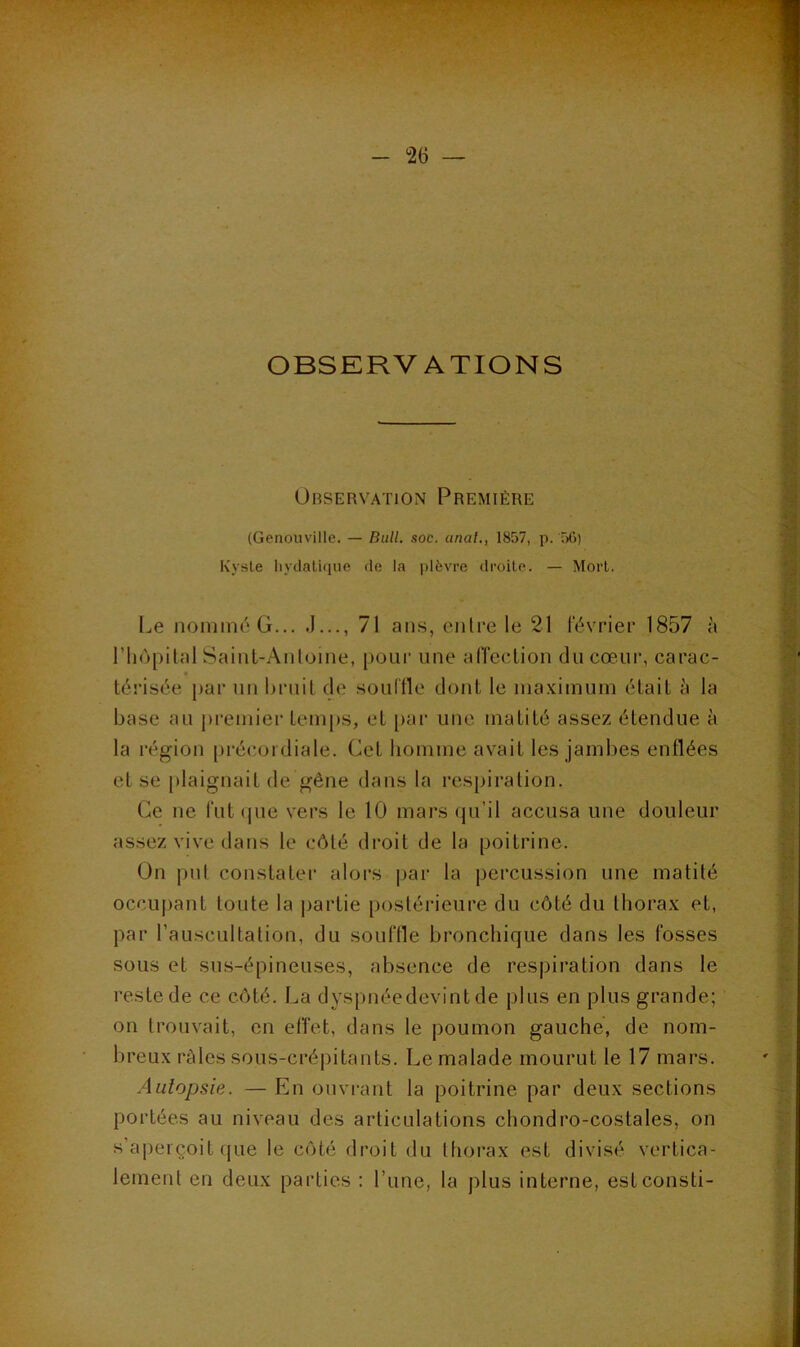 OBSERVATIONS Observation Première (Genouville. — Bull. soc. anal., 1857, p. 5G) Kysle liydaliipie de la plèvre droite. — Mort. Le noniinéG... J..., 71 ans, entre le 21 février 1857 à riiopilal Sainl-Antoine, pour une alTecLion du cœur, carac- « térisée par un hruil de soulfle dont le maximum était à la base au premier temps, et [tar une matité assez étendue à la région [irécoidiale. Cet homme avait les jambes enflées et se plaignait de gêne dans la respiration. Ce ne fut (pie vers le 10 mars (|u’il accusa une douleur assez vive dans le côté droit de la poitrine. On jint constater alors par la percussion une matité occupant toute la partie postérieure du côté du thorax et, par l’auscultation, du souffle bronchique dans les fosses sous et sus-épineuses, absence de respiration dans le reste de ce côté. La dyspnéedevint de plus en plus grande; on trouvait, en effet, dans le poumon gauche, de nom- breux râles sous-crépitants. Le malade mourut le 17 mars. Autopsie. — En ouvrant la poitrine par deux sections portées au niveau des articulations chondro-costales, on s’aperçoit fjue le côté droit du thorax est divisé vertica- lement en deux parties : l’une, la plus interne, estconsti-