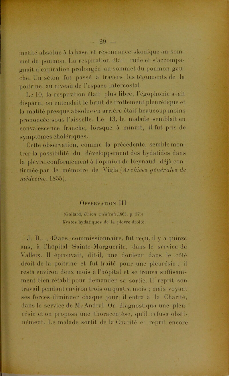 iiiiitilô iihsoluo ;i l;i bnsc ivsonnftnco slvodiquc au soin- luel du poumon La rospii'aliou élail rude td s’accompa- guail (rc.\i)iralion prolongée au sommet du poumon gau- che. Lu séton lut passé à travers les téguments de la poitrine, au niveau de l’espac.e intercostal. Le 10, la respiration était plus libre, l’égophonie a/ait disparu, on entendait le bruit de rrottement pleurétique et la matité presque absolue en arrière était beaucoup moins prononcée sous l’aisselle. Le 13, le malade semblait en convalescence franche, lorsque à minuit, il fut pris de s y m P tô m es c h o 1 é ri q u es. Celte observation, comme la précédente, semble mon- trer la possibilité du développement des hydatides dans la plèvre,conformément è l’opinion de Reynaud, déjà con- firmée par le mémoire de Vigla [Archives générales de médecine, 1855). Observation 111 (Gallard, Union médicale,\S63, p. 37ü) Kystes hydatitiues de la plèvre droite .1. B..., -19ans, commissionnaire, fut regu, il y a quinze ans, à l’hôpital Sainte-Marguerite, dans le service de Valleix. 11 éprouvait, dit-il, une douleur dans le côté droit de la poitrine et fut traité pour une pleurésie ; il resta environ deux mois à l’hôpital et se trouva sufTisam- ment bien rétabli |)Our demander sa sortie. 11 re})rit son travail pendant environ timis ou quatre mois ; mais voyant ses forces diminuer chatjue jour, il entra à la (diarité, dans le service de M. Andral. On diagnostitjua une pleu- résie et ou |)i‘Oj)Osa une Ihoracentèse, (pi’il rtd'usa obsti- nément. Le niidade sortit d(' la (3iarit(' et reprit encore