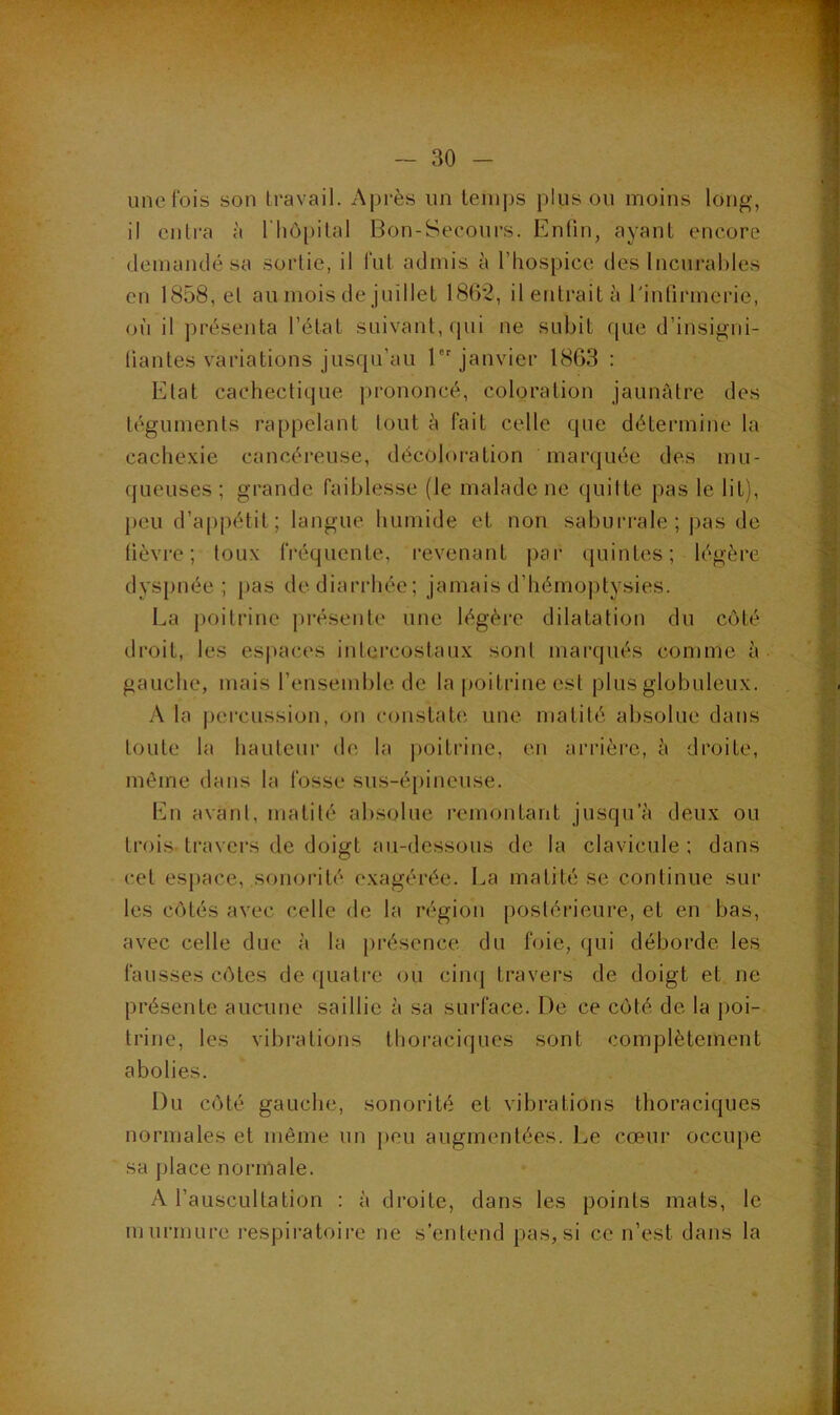 une fois son travail. Après un temps plus ou moins long, il entra à l'hôpital Bon-Secours. Enfin, ayant encore demandé sa sortie, il lut admis à l’hospice des Incurables en 1858, et au mois de juillet 1862, ilentraità l'infirmerie, où il présenta l’état suivant, qui ne subit que d’insigni- fiantes variations jusqu’au 1 janvier 1863 : Etat cachectique |)rononcé, coloration jaunâtre des téguments rappelant tout à fait celle que détermine la cachexie cancéreuse, décoloration marquée des mu- queuses ; grande faiblesse (le malade ne quitte pas le lit), })eu d’appétit; langue humide et non saburrale; pas de fièvre; toux fréquente, revenant par quintes; légère dyspnée; pas de diarrhée; jamais d’hémoptysies. La poitrine pi-ésente une légère dilatation du côté droit, les espaces intercostaux sont marqués comme à gauche, mais l’ensemble de la poitrine est plus globuleux. A la pei'cussion, on constate; une matité absolue dans toute la hauteur de la poitrine, en arrière, à droite, même dans la fosse sus-é[)incuse. En avant, matité absolue remontant jusqu’à deux ou trois- travers de doigt au-dessous de la clavicule ; dans cet esj)ace, sonorité exagérée. La matité se continue sur les côtés avec celle de la région postérieure, et en bas, avec celle due à la présence du foie, qui déborde les fausses côtes de quati-e ou ciiK] travers de doigt et ne présente aucune saillie à sa surface. De ce côté de la poi- trine, les vibrations thoraciques sont complètement abolies. Du côté gauche, sonorité et vibrations thoraciques normales et même un j)eu augmentées. Le cœur occiq)e sa place normale. A l’auscultation : à droite, dans les points mats, le murmure respiratoire ne s’entend pas, si ce n’est dans la