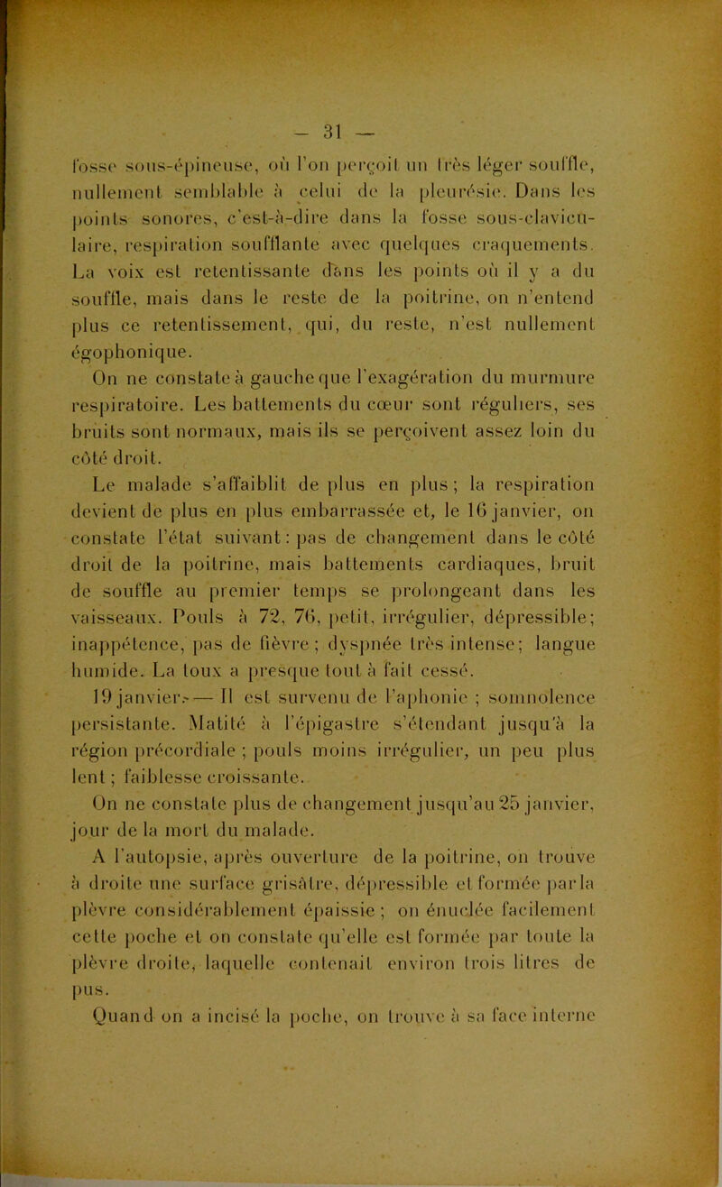 losso s()us-é[)iiieiise, où l’on perçoit un Irès léger souffle, uulleincnt semhlciMc ù celui de la pleurésie. Dans les ])oinls sonores, c’esl-à-dire dans la fosse sous-clavicu- laire, res[)iralion soufflante avec quelques cratjuements. La voix est retentissante dans les points où il y a du souffle, mais dans le reste de la poitrine, on n’entend plus ce retentissement, qui, du reste, n’est nullement égophonique. On ne constate à gauche que l’exagération du murmure respiratoire. Les battements du cœur sont réguliers, ses bruits sont normaux, mais ils se perçoivent assez loin du côté droit. Le malade s’affaiblit déplus en plus; la respiration devient de plus en plus embarrassée et, le IG janvier, on constate l’état suivant; pas de changement dans le côté droit de la [loitrine, mais battements cardiaques, bruit de souffle au premier temps se prolongeant dans les vaisseaux. Pouls à 72, 7G, petit, irrégulier, dépressible; inappétence, pas de fièvre ; dyspnée très intense; langue humide. La toux a presque tout à fait cessé. 19 janvier.'— Il est survenu de l’aphonie ; somnolence persistante. Matité à l’épigastre s’étendant jusqu'à la région précordiale ; pouls moins irrégulier, un peu plus lent ; faiblesse croissante. On ne constate plus de changement jusqu’au 25 janvier, jour de la mort du malade. A l’autopsie, ajjrès ouverture de la })oitrine, on trouve à droite une surface grisâtre, dépressible et formée j^arla plèvre considérablement épaissie; on énuclée facilement celte [)Oche et on constate qu’elle est formée par toute la plèvre droite, laquelle contenait environ trois litres de pus. Quand on a incisé la i)oche, on trouve à sa face inlei'ue