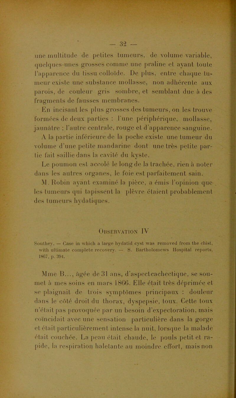 — 3^2 — une mullilude de peliLes tumeurs, de volume variable, (juelques-unes grosses comme une |)raline et ayant tonie rapparence du tissu colloïde. De plus, entre clnniue tu- meui'existe une substance mollasse, non adhérente aux parois, de couleur gris sombre, et semblant due à des fragments de fausses membranes. En incisant les })lus grosses des tumeurs, on les trouve formées de deux parties : l’une périphérique, mollasse, jaunâtre : l’autre centrale, rouge et d’apparence sanguine. A la partie inférieure de la poche existe une tumeur du volume d’une petite mandarine dont une très petite par- tie fait saillie dans la cavité du kyste. I.,e poumon est accolé le long de la ti'achée, rien à noter dans les autres organes, le foie est parfaitement sain. M. Itobin ayant examiné la pièce, a émis l’opinion que les tumeurs ([ui tapissent la [)lèvre étaient probablement des tumeurs hydatiques. Observation IV Soulhey. — Case in which a large liyclalid cysl was removed froni the cliisL, wilh uUiniate complété recovery. — S. BaiTholomews Hospital reports, 1807, p. 391. Mme B..., âgée de 31 ans, d’aspectcacheclique, se sou- met à mes soins en mars 1806. Elle était très déprimée et se plaignait de trois symptômes principaux : douleur dans le côté droit du thorax, dyspepsie, toux. Cette toux n’était pas provoquée jiar un besoin d’expectoration, mais coïncidait avec une sensation particulière dans la gorge et était iiarticLilièrement intense la nuit, loi‘s<|ue la malade était couchée. La peau était chaude, le pouls jietit et ra- pide, la respiration haletante au moindre effoid, mais non