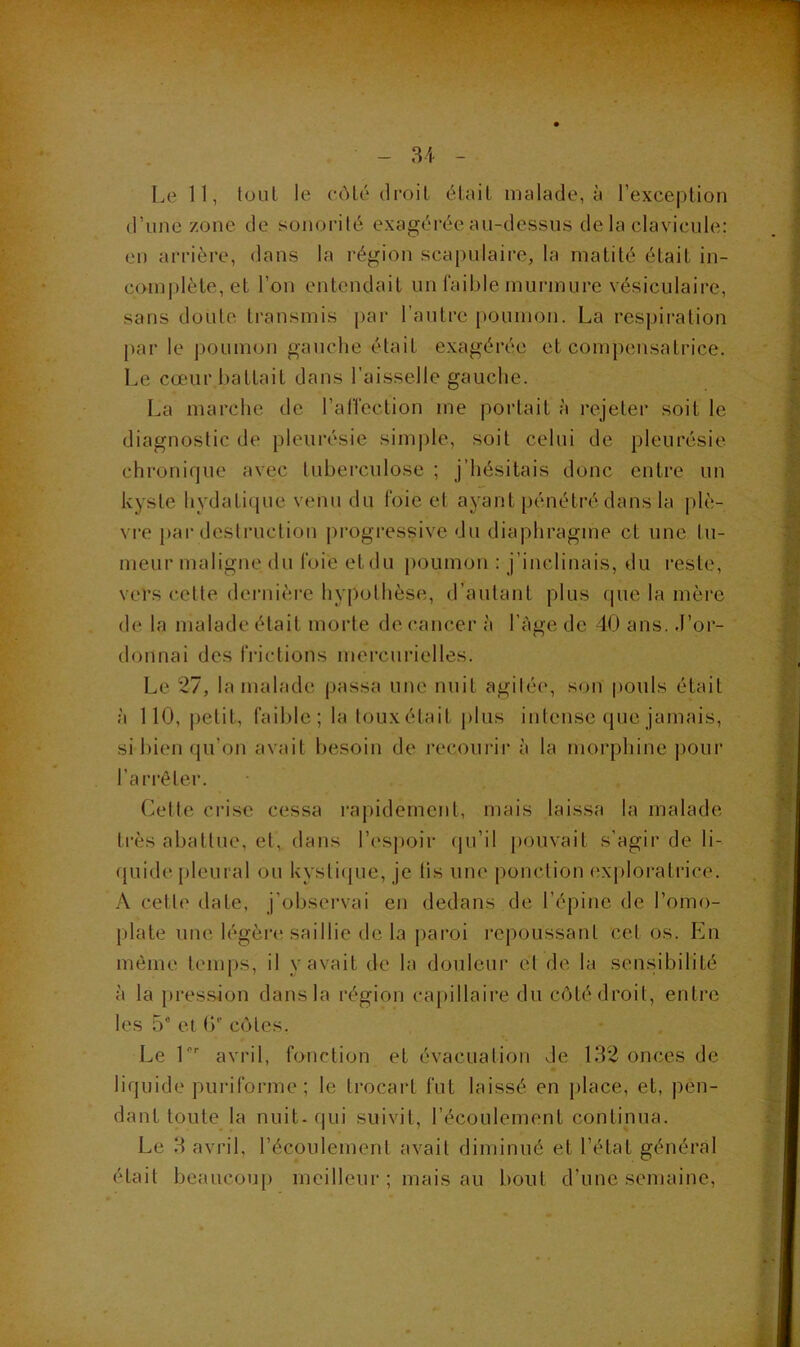 Le 11, louL le côlé droit élail malade, à l’exception | d’une zone de sonorité exagérée au-dessus de la clavicule: . | en arrière, dans la région scapulaire, la matité était in- | comj)lète, et l’on entendait un faible murmure vésiculaire, | sans doute transmis par l’autre poumon. La respiration ^ {)ar le poumon gauche était exagérée et compensatrice. Le cœur battait dans l’aisselle gauche. | La marche de l’affection me portait à rejeter soit le | diagnostic de pleurésie sim|)le, soit celui de pleurésie f chronique avec tuberculose ; j’hésitais donc entre un kyste hydatique venu du foie et ayant pénétré dans la plè- ]| vre par destruction progressive du diaphragme et une tu- S meur maligne du foie et du poumon : j’inclinais, du reste, vers cette dciaiièrc hypothèse, d’autant plus que la mère de la malade était morte de cancer à l’àge de 40 ans. J’or- donnai des frictions mercurielles. Le 27, la malade passa une nuit agitée, son pouls était à 110, petit, faible; la touxétait |)lus intense que jamais, - si bien qu’on avait besoin de recourir à la morphine pour p l’ari’êter. • ^ Cette crise cessa rapidement, mais laissa la malade | très abattue, et, dans l’espoir (ju’il pouvait s’agir de li- quide pleural ou kysticjue, je lis une ponction exploratrice. | A cette date, j’observai en dedans de l’épine de l’omo- y, plate une légère saillie delà paroi repoussant cet os. En même temps, il v avait de la douleur et de la sensibilité à la pression dans la région capillaiiœ du côté droit, entre les 5“ et (>'■ côtes. t’'. ; Le L'' avril, fonction et évacuation Je 132 onces de liquide puriforme ; le trocart fut laissé en place, et, peu- ^ dant toute la nuit, qui suivit, l’écoulement continua. |2 Le 3 avril, l’écoulement avait diminué et l’état général ■ était beaucou[) meilleur ; mais au bout d’une semaine, &