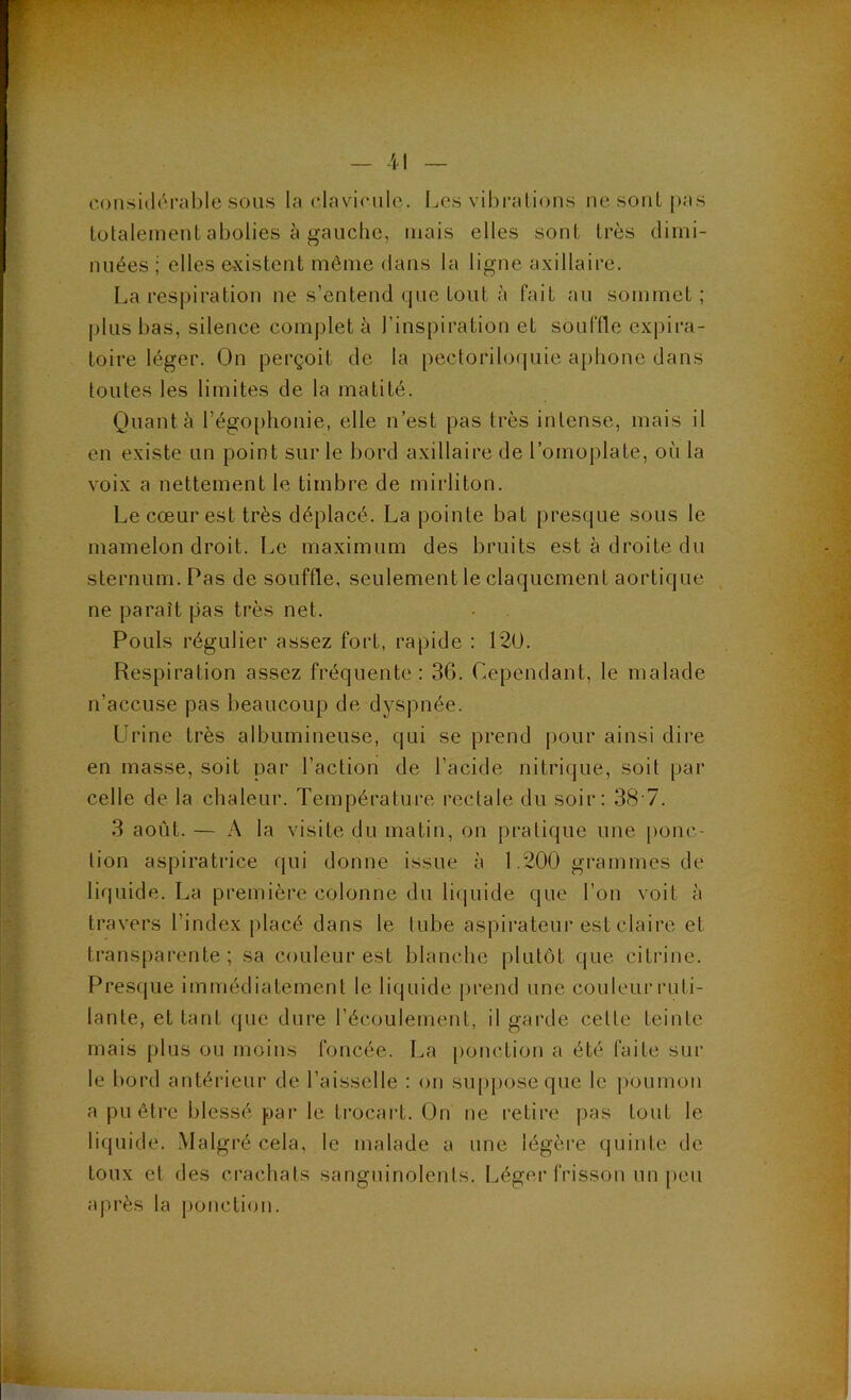 C()nsidéral)le sous la clavirulc. Les vibrations nesonti)as totalement abolies à gauche, mais elles sont très dimi- nuées ; elles existent même dans la ligne axillaire. La respiration ne s’entend que tout à fait au sommet ; plus bas, silence compléta l’inspiration et souffle expira- toire léger. On perçoit de la pectoriloquie aphone dans toutes les limites de la matité. Quant à l’égO[)honie, elle n’est pas très intense, mais il en existe un point sur le bord axillaire de l’omoplate, où la voix a nettement le timbre de mirliton. Le cœur est très déplacé. La pointe bat presque sous le mamelon droit. Le maximum des bruits est à droite du sternum. Pas de souffle, seulement le claquement aortique ne paraît pas très net. Pouls régulier assez fort, rapide : 120. Respiration assez fréquente: 36. Cependant, le malade n’accuse pas beaucoup de dyspnée. Urine très albumineuse, qui se prend pour ainsi dire en masse, soit par l’action de l’acide nitrique, soit par celle de la chaleur. Température rectale du soir: 38 7. 3 août. — A la visite du matin, on pratique une ponc- tion aspiratrice qui donne issue à 1.200 grammes de liquide. La première colonne du li(piide que l’on voit à travers l’index placé dans le tube aspirateur est claire et transparente; sa couleur est blanche plutôt que citrine. Presque immédiatement le liquide prend une couleur ruti- lante, et tant (jue dure l’écoulement, il garde cette teinte mais plus ou moins foncée. La [)onction a été faite sur le bord antérieur de l’aisselle : on su[)poseque le poumon a pu être blessé par le trocart. On ne retire pas tout le liquide. Malgré cela, le malade a une légère quinte de toux et des crachats sanguinolents. Léger frisson un peu après la |)onction.