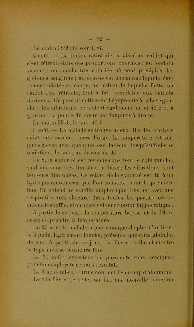 Le matin 38“2 ; le soii'40'’6. 4 aoiit. — Le liquide retiré hier a laissé uii caillot qui s’est rétracté dans des proportions énormes : au fond du vase est une couche très coloriée où sont précipités les globules sanguins ; au dessus est une masse liquide légè- rement teintée en rouge, au milieu de laquelle flotte un caillot très rétracié, tout à fait semblable aux caillots tibrineux. On perçoit nettement l’égophonie à la base gau- che ; les vibrations persistent également en arrière et à gauche. La pointe du cœur bat toujours à droite. Le matin ; le soir 401. 5 août. — Le malade se trouve mieux. Il a des crachats adhérents, couleur sucre d’orge. La température est tou- jours élevée avec (juelqin's oscillations. Jus(|u’àu Selle se maintient, le soir, au-dessus de 40. Le 8, la sonorité est revenue dans tout le côté gauche, sauf une zone très limitée à la base ; les vibrations sont toujours diminuées. Ce retour de la sonorité est dû à un hydropneumothorax (jue l’on constate pour la première fois. On entend un souffle amphorique très net avec une respiration très obscure dans toutes les parties où on entend le souffle, et on observe la succussion hippocratique. A partir de ce jour, la température baisse et le 19 on cesse de prendre la température. Le 23 août le malade a une vomique de plus d’un litre; le liquide, légèrement louche, présente quelques globules de pus. A partir de ce jour, la fièvre oscille et montre le type inverse plusieurs fois. Le 30 août, expectoration purulente sans vomique ; ponction exploratrice sans résultat. Le 3 septembre, l’urine contient beaucoup d’albumine. Le 8 la fièvre persiste, on fait une nouvelle ponction