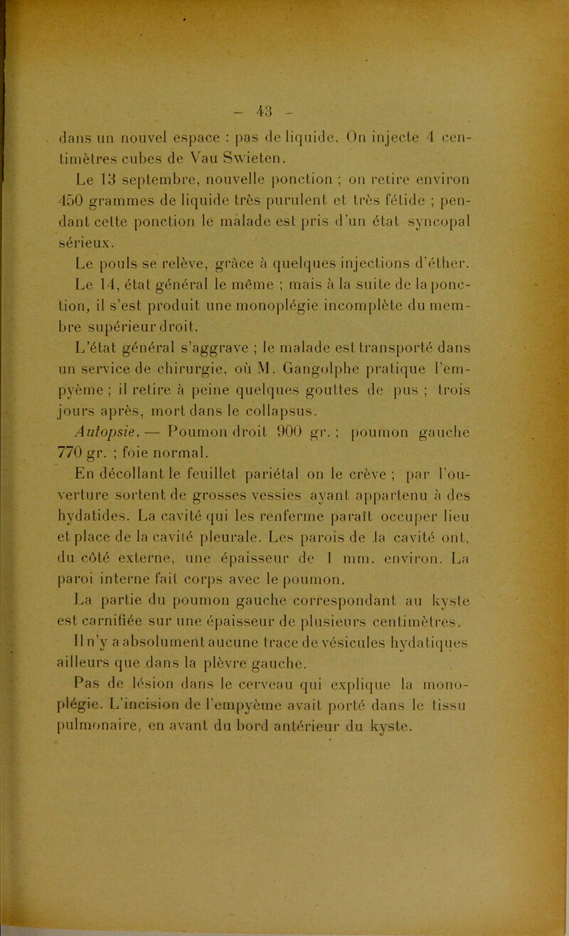 dans un nouvel espace : pas de liquide. On injecle 4 cen- timètres cubes de Vau Swieten. Le 13 septembre, nouvelle ponction ; on retire environ 450 grammes de liquide très purulent et très fétide ; pen- dant cette ponction le malade est pris d’un état syncopal sérieux. Le pouls se relève, grâce à quelques injections d’éther. Le 14, état général le même ; mais à la suite de la ponc- tion, il s’est produit une monoplégie incomplète du mem- bre supérieur droit. L’état général s’aggrave ; le malade est transporté dans un service de chirurgie, où M. Gangolphe pratique l’em- pyème ; il relire à peine quelques gouttes de pus ; trois jours après, mort dans le collapsus. Autopsie. — Poumon droit 900 gr. ; poumon gauche 770 gr. ; foie normal. En décollant le feuillet pariétal on le crève; par l’ou- verture sortent de grosses vessies ayant appartenu à des hydatides. La cavité qui les renferme paraît occuper lieu et place de la cavité pleurale. Les parois de la cavité ont, du côté externe, une épaisseur de 1 mm. environ. La paroi interne fait corps avec le poumon, La partie du poumon gauche correspondant au kyste est carnifiée sur une épaisseur de plusieurs centimètres. Il n’y a absolument aucune trace de vésicules hydaticjues ailleurs que dans la plèvre gauche. Pas de lésion dans le cerveau qui explique la mono- plégie. L’incision de l’empyème avait porté dans le tissu pulmonaire, en avant du bord antérieur du kyste.