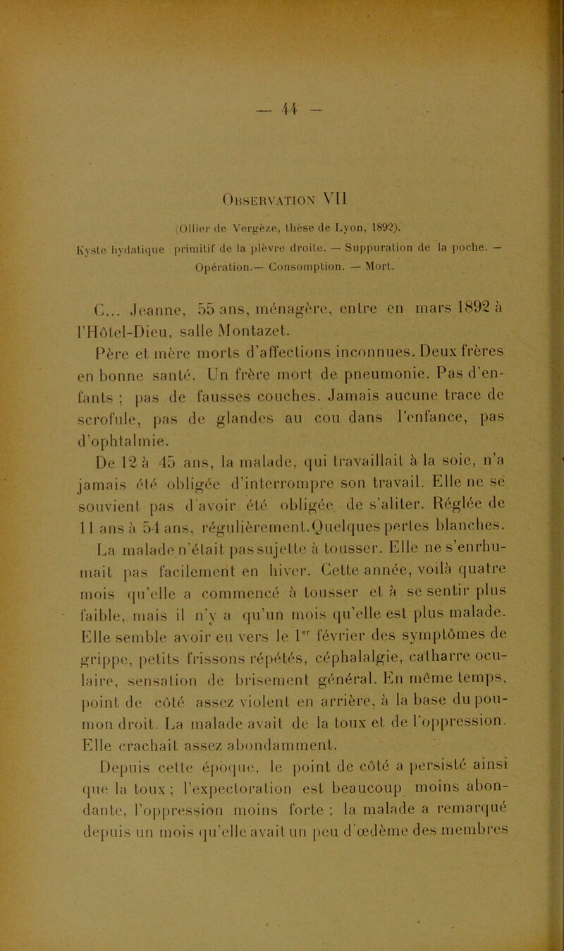 Ohservation VII (Ollier de Vergè/.e, thèse de Lyon, 1892). Kyste hydathiue primitif de la plèvre droite. — Suppuration de la poche. — Opération.— Consomption. — Mort. C... Jeanne, 55 ans, ménagère, entre en mars 1892 à rHôLel-Dieii, salle Montazet. Père et mère morts d’affections inconnues. Deux frères en bonne santé. Un frère mort de pneumonie. Pas d'en- fants ; [)as de fausses couches. Jamais aucune trace de scrofule, pas de glandes au cou dans l’enfance, pas d’ophtalmie. De 12 à 45 ans, la malade, qui travaillait à la soie, n’a jamais été obligée d’interrompre son travail. Elle ne sé souvient pas d avoir été obligée, de s’aliter. Réglée de 11 ans à 54 ans, régulièrement.Quelques pertes blanches. La malade ii’était passujettc à tousser. Elle ne s’enrhu- mait pas facilement en hiver. Cette année, voila quatre mois tpi’elle a commencé à tousser et à se sentir plus faible, mais il n’y a qu’un mois qu’elle est plus malade. Elle semble avoir eu vers le P février des symptômes de grippe, petits frissons i*éi)étés, céphalalgie, catharre ocu- laire, sensation de brisement général. En même temps, point de côté assez violent en arrière, à la base du pou- mon droit. La malade avait de la toux et de l’oppression. Elle crachait assez abondamment. Depuis cette époipie, le point de côté a persisté ainsi que la toux; l’expectoration est beaucoup moins abon- dante, l’op|)ression moins forte ; la malade a remar(|ué depuis un mois (ju’elle avait un peu d’œdème des membres