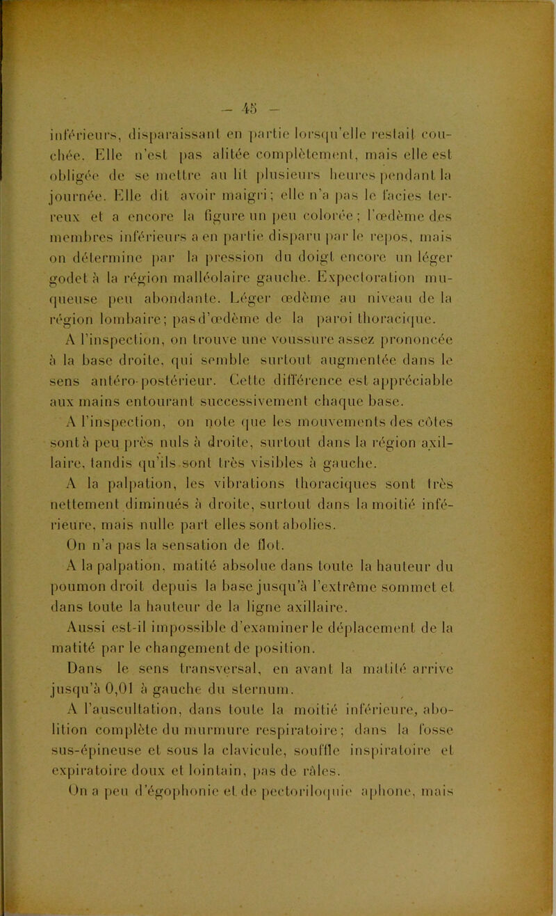 inlÏM-ieurs, disparaissant cm partie lors(pi’ello i-estail eou- cliée. Elle n’est pas alitée complètement, mais elle est obligée (le se mettre au lit plusieni’s heures |)endant la journée. Elle dit avoir maigri; elle n’a pas le faciès ter- reux et a encore la figure un peu colorée ; l’œdème des membres inférieurs a en partie disparu par le repos, mais on détermine |)ar la pression du doigt encore un léger godet à la région malléolaire gauche. Expectoration mu- queuse [)eu abondante. Léger œdème au niveau de la région lombaire; pas d’œdème de la paroi thoraci(jue. A l’inspection, on trouve une voussure assez prononcée à la base droite, qui semble surtout augmentée dans le sens antéro-postéi'ieur. Cette différence est appréciable aux mains entourant successivement chaque base. A l’inspection, on note (pie les mouvements des C(Mes sont à peu près nuis à droite, surtout dans la l'égion axil- laire, tandis qu’ils sont très visibles à gauche. A la palpation, les vibrations thoraciques sont très nettement diminués à droite, surtout dans la moitié infé- rieure, mais nulle part elles sont abolies. On n’a pas la sensation de flot. A la palpation, matité absolue dans toute la hauteur du poumon droit depuis la base jusqu’à l’extrême sommet et dans toute la hauteur de la ligne axillaire. Aussi est-il impossible d’examiner le déplacement de la matité par le changement de position. Dans le sens transvtïrsal, en avant la matité arrive jusqu’à 0,01 à gauche du sternum. A l’auscultation, dans toute la moitié inférieure, abo- lition complète du murmure respiratoire ; dans la fosse sus-épineuse et sous la clavicule, souffie inspiratoii’e et expiratoire doux et lointain, pas de râles. On a peu d’égophonie et (h‘ pectorihxpnà' aphone, mais