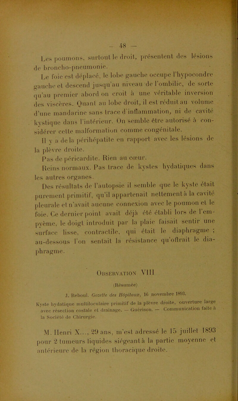 Les poumons, surloul le droit, présentent des lésions de broncho-pneumonie. Le foie est déi)lacé. le lobe gauche occupe l’hypocondre gauche et descend jusqu’au niveau de l’ombilic, de sorte qu’au premier abord on croit à une véritable inversion des viscères. Quant au lobe droit, il est réduit au volume d’une mandarine sans trace d'inllammation, ni de cavité kvstique dans l’intérieur. On semble être autorisé à con- sidérer cette malformation comme congénitale. 11 y a delà périhépatite en rapport avec les lésions de la plèvre droite. Pas de |)éricardite. Lien au cœur. lleins normaux. Pas trace de kystes hydatiques dans les autres organes. Des résultats de l’autopsie il seml)le que le kyste était purement primitif, qu’il appartenait nettement à la cavité pleurale et n’avait aucune connexion avec le |)oumon et le foie. Ce dernier point avait déjà été établi lors de 1 em- j)yème, le doigt introduit par la |)laie taisait sentir une surface lisse, contractile, (jui était le diaj)hiagme , au-dessous l’on sentait la résistance qu’olirait le dia- phragme. Observation VIII (Résumée) .1. Reboul. Gazelle des Hôpitaux, 16 novembre 1893. Kyste bydatique multiloculaire primitif de la plèvre droite, ouverture large avec résection costale et drainage. — Guérison. — Communication laite à la Société de Cliirurgie. M. Henri X..., 29 ans, m’est adressé le L) juillet 1893 pour 2 tumeurs liquides siégeant à la partie moyenne et antérieure de la région thoracicjue droite.