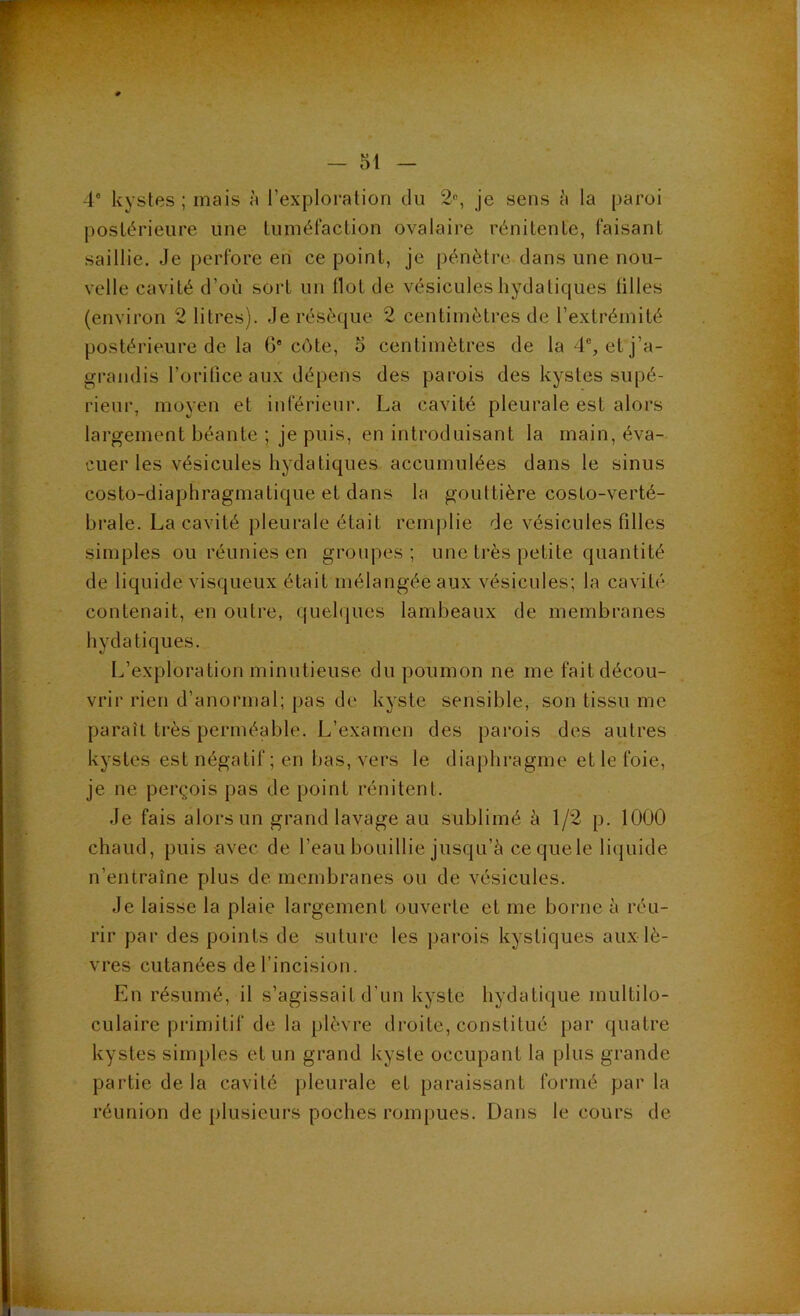 4* kystes ; mais à rexploralion du 2% je sens à la paroi postérieure une tuméfaction ovalaire rénitente, faisant saillie. Je perfore en ce point, je pénètre dans une nou- velle cavité d’où sort un flot de vésicules hydatiques tilles (environ 2 litres). Je résèque 2 centimètres de l’extrémité postérieure de la G'côte, 5 centimètres de la 4% et j’a- grandis l’oritice aux dépens des parois des kystes supé- rieur, moyen et inférieur. La cavité pleurale est alors largement béante ; je puis, en introduisant la main, éva- cuer les vésicules hydatiques accumulées dans le sinus costo-diaphragmatique et dans la gouttière costo-verté- brale. La cavité pleurale était rem|)lie de vésicules filles simples ou réunies en groupes; une très petite quantité de liquide visqueux était mélangée aux vésicules; la cavité contenait, en outre, quelques lambeaux de membranes hydatiques. L’exploration minutieuse du poumon ne me fait décou- vrir rien d’anormal; pas de kyste sensible, son tissu me paraît très perméable. L’examen des parois des autres kystes est négatif ; en bas, vers le diaphragme et le foie, je ne perçois pas de point rénitent. Je fais alors un grand lavage au sublimé à 1/2 p. 1000 chaud, puis avec de l’eau bouillie jusqu’à cequele liquide n’entraîne plus de membranes ou de vésicules. Je laisse la plaie largement ouverte et me borne à réu- rir par des points de suture les parois kystiques aux lè- vres cutanées de l’incision. En résumé, il s’agissait d’un kyste hydatique multilo- culaire primitif de la plèvre droite, constitué j)ar quatre kystes simples et un grand kyste occupant la plus grande partie de la cavité pleurale et paraissant formé parla réunion de plusieurs poches rompues. Dans le cours de