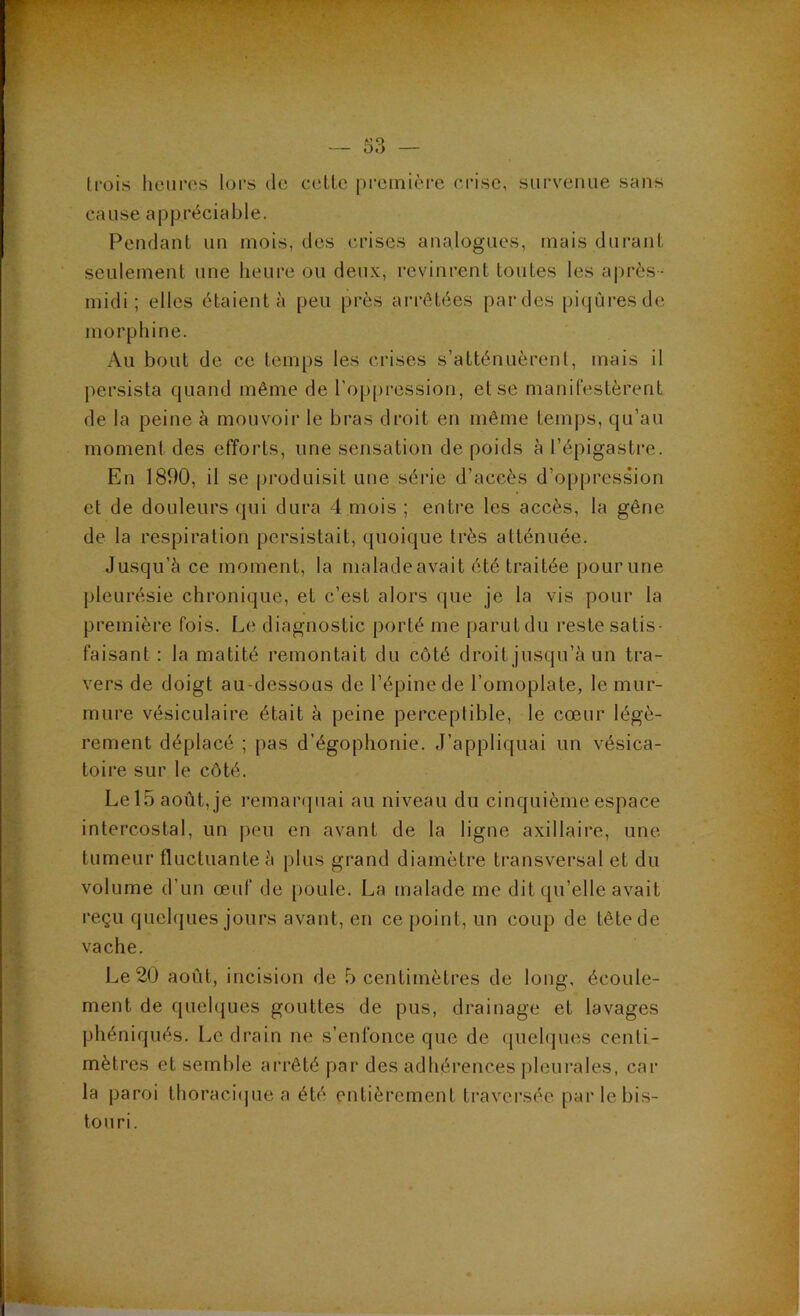 V — 53 — trois heures lors de celte première crise, siirveiuie sans cause appréciable. Pendant un mois, des crises analogues, mais durant seulement une heure ou deux, revinrent toutes les après- midi ; elles étaient à peu près arrêtées par des piqûres de morphine. Au bout de ce temps les crises s’atténuèrent, mais il j>ersista quand même de l’oppression, et se manifestèrent de la peine à mouvoir le bras droit en même temps, qu’au moment des efforts, une sensation de poids à l’épigastre. En 1890, il se produisit une série d’accès d’oppression et de douleurs qui dura 4 mois ; entre les accès, la gêne de la respiration persistait, quoique très atténuée. Jusqu’à ce moment, la maladeavait été traitée pourune pleurésie chronique, et c’est alors que je la vis pour la première fois. Le diagnostic porté me parut du reste satis- faisant : la matité remontait du côté droit jusqu’à un tra- vers de doigt au-dessous de l’épine de l’omoplate, le mur- mure vésiculaire était à peine perceptible, le cœur légè- rement déplacé ; pas d’égophonie. J’appliquai un vésica- toire sur le côté. Lel5août,je remaiapiai au niveau du cinquième espace intercostal, un |)eu en avant de la ligne axillaire, une tumeur fluctuante à plus grand diamètre transversal et du volume d’un œuf de poule. La malade me dit qu’elle avait reçu quehjues jours avant, en ce point, un coup de tête de vache. Le 20 août, incision de 5 centimètres de long, écoule- ment de quehjues gouttes de pus, drainage et lavages phéniqués. Le drain ne s’enfonce que de fpielques centi- mètres et semble arrêté par des adhérences pleurales, car la paroi thoraci(pie a été entièrement traversée par le bis- touri.