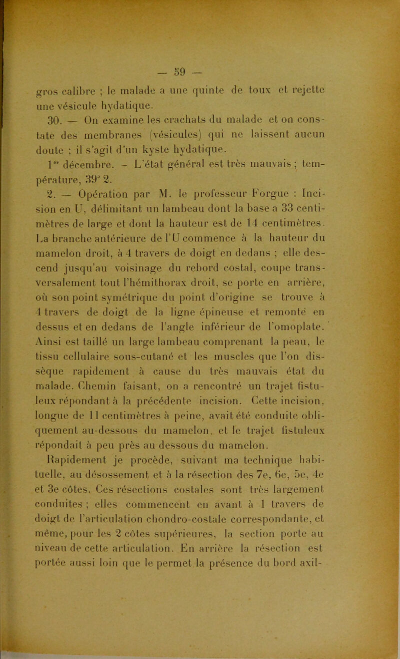 gros calibre ; le malade a une quinte de toux et rejette une vésicule hydatique. 30. — On examine les crachats du malade et on cons- tate des membranes (vésicules) qui ne laissent aucun doute ; il s’agit d’un kyste hydatique. 1 décembre. - L’état général est très mauvais; tem- pérature, 39'’ 2. 2. — Opération par M. le professeur Forgue : Inci- sion en U, déliiuitant un lambeau dont la base a 33 centi- mètres de large et dont la hauteur est de 14 centimètres- La branche antérieure de ru commence à la hauteur du mamelon droit, à 4 travers de doigt en dedans ; elle des- cend jusqu’au voisinage du rebord costal, coupe trans- versalement tout l’hémithorax droit, se porte en arrière, où son point symétrique du point d’origine se trouve à 4 travers de doigt de la ligne épineuse et remonté en dessus et en dedans de l’angle inférieur de l’omoplate. Ainsi est taillé un large lambeau comprenant la peau, le tissu cellulaire sous-cutané et les muscles que l’on dis- sèque rapidement à cause du très mauvais état du malade, (dhemin faisant, on a rencontré un trajet tistu- leux répondant à la précédente incision. Cette incision, longue de 11 centimètres à peine, avait été conduite obli- quement au-dessous du mamelon, et le trajet fistuleux répondait à peu près au dessous du mamelon. Rapidement je procède, suivant ma technique habi- tuelle, au désossement et à la résection des 7e, Ge, 5e, le et 3e côtes. Ces résections costales sont très largement conduites ; elles commencent en avant à 1 travers de doigt de l’articulation chondro-costale correspondante, et même, i)our les 2 côtes supérieures, la section porte au niveau de cette articulation. En ari’ière la résection est portée aussi loin que le permet la présence du bord axil-