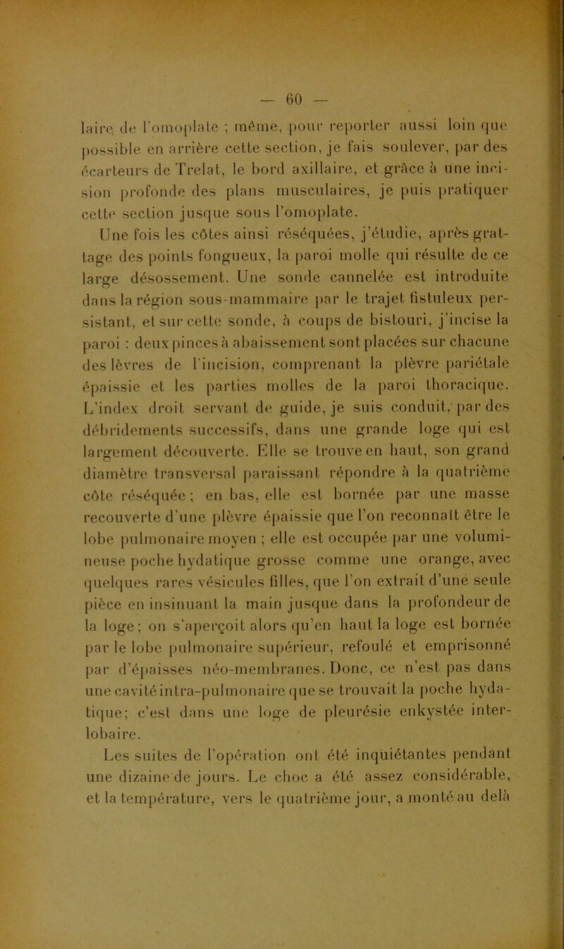 lairc, de l’oinoplale ; même, [)om- reporLer aussi loin que possible en arrière cette section, je lais soulever, par des écarteurs de Trelat, le bord axillaire, et grâce à une inci- sion profonde des plans musculaires, je puis pratiquer cette section jusque sous l’omoplate. Une fois les côtes ainsi réséquées, j’étudie, après grat- tage des points fongueux, la paroi molle qui résulte de ce large désossement. Une sonde cannelée est introduite dans la région sous-mammaire, par le trajet listuleux per- sistant, et sur cette sonde, h coups de bistouri, j’incise la paroi : deux pinces à abaissement sont placées sur chacune des lèvres de l’incision, comprenant la plèvre pariétale épaissie et les parties molles de la paroi thoracique. L’index droit servant d(î guide, je suis conduit,'par des débridements successifs, dans une grande loge qui est largement découverte. Elle se trouve en haut, son grand diamètre transversal |)araissant répondre à la quatrième côte réséquée; en bas, elle est bornée par une masse recouverte d’une plèvre épaissie que l’on reconnaît être le lobe pulmonaire moyen ; elle est occupée par une volumi- neuse poche hydatique grosse comme une orange, avec quelques rares vésicules filles, que l’on extrait d’une seule pièce en insinuant la main jusque dans la profondeur de la loge; on s’aperçoit alors qu’en haut la loge est bornée par le lobe pulmonaire su[)érieur, refoulé et emprisonné par d’épaisses néo-membranes. Donc, ce n’est pas dans une cavité intra-pulmonaire que se trouvait la poche hyda- tique; c’est dans une loge de pleurésie enkystée inter- lobaire. Les suites de l’opération ont été inquiétantes pendant une dizaine de jours. Le choc a été assez considérable, et la température, vers le quatrième jour, a monté au delà