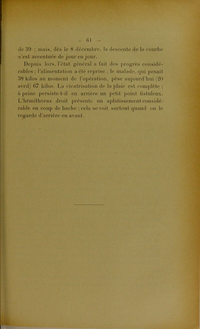 (le 39' ; mais, dès le 8 décembre, la descenlc de la courbe s’est accentuée de jour en jour. Depuis lors, l’état général a l’ait des progrès considé- rables ; l’alimentation a été reprise ; le malade, qui pesait 38 kilos au moment de l’opération, pèse aujourd’hui (“20 avril) 67 kilos. La cicatrisation de la plaie est complète ; à peine persiste-t-il en arrière un petit point listuleux. L’hémithorax droit présente un aplatissement considé- rable en coup de hache ; cela se voit surtout quand on le regarde d’arrière en avant.