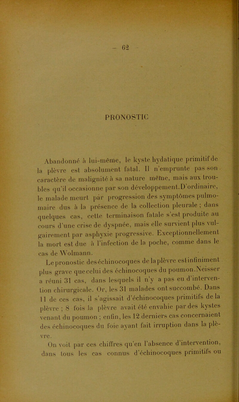 PRONOSTIC Abandonné à lui-même, le kyste hydatique primitif de la plèvre est absolument latal. Il n emprunte pas son- caractère de malignité à sa nature môiïie, mais aux trou- bles (ju’il occasionne par son développement.D’ordinaire, le malade meurt par progression des symptômes pulmo- maire dus à la présence de la collection pleurale ; dans quelques cas, cette terminaison latale s est pioduite au cours d’une crise de dys[)née, mais elle survient plus vul- gairement par asphyxie progressive. Exceptionnellement la mort est due à l’infection de la poche, comme dans le cas de Wolmann. Lei)ronostic desécliinocoques de la plèvre estinfiniment plus grave que celui des échinocoques du poumon.Neisser a réuni 31 cas, dans lesquels il n’y a pas eu d’interven- tion chirurgicale. Or, les 31 malades ont succombé. Dans 11 de ces cas, il s’agissait d’échinocoques primitifs delà plèvre ; 8 fois la plèvre avait été envahie par des kystes venant du poumon ; enfin, les 12 derniers cas coi\cernaient des échinocoques du loie ayant fait irruption dans la plè- vre. On voit par ces chiffres qu’en l’absence d’intervention, dans tous les cas connus d’échinocoques primitifs ou