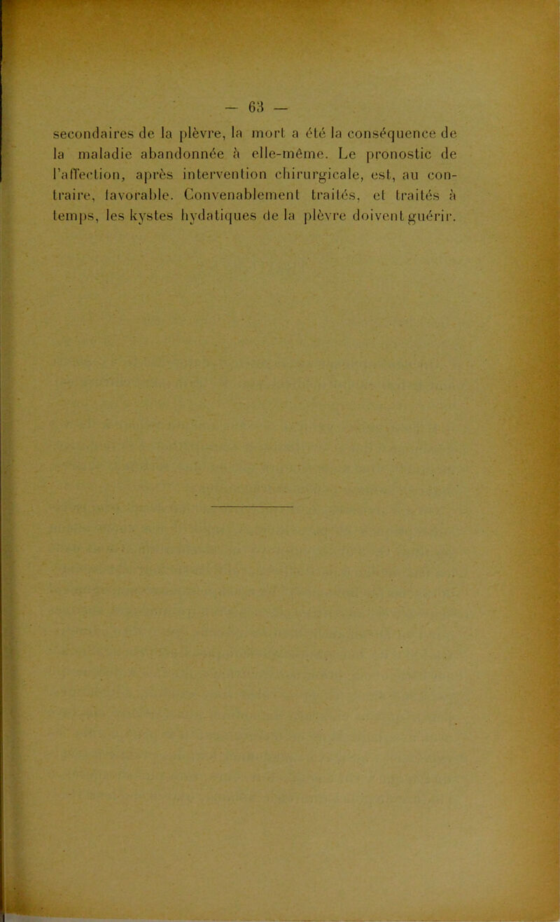 secondaires de la plèvre, la mort a été la conséquence de la maladie abandonnée à elle-même. Le pronostic de l’afTection, après intervention chirurgicale, est, au con- traire, lavorablc. Convenablement traités, et traités h temps, les kystes hydatiques delà plèvre doivent guérir.