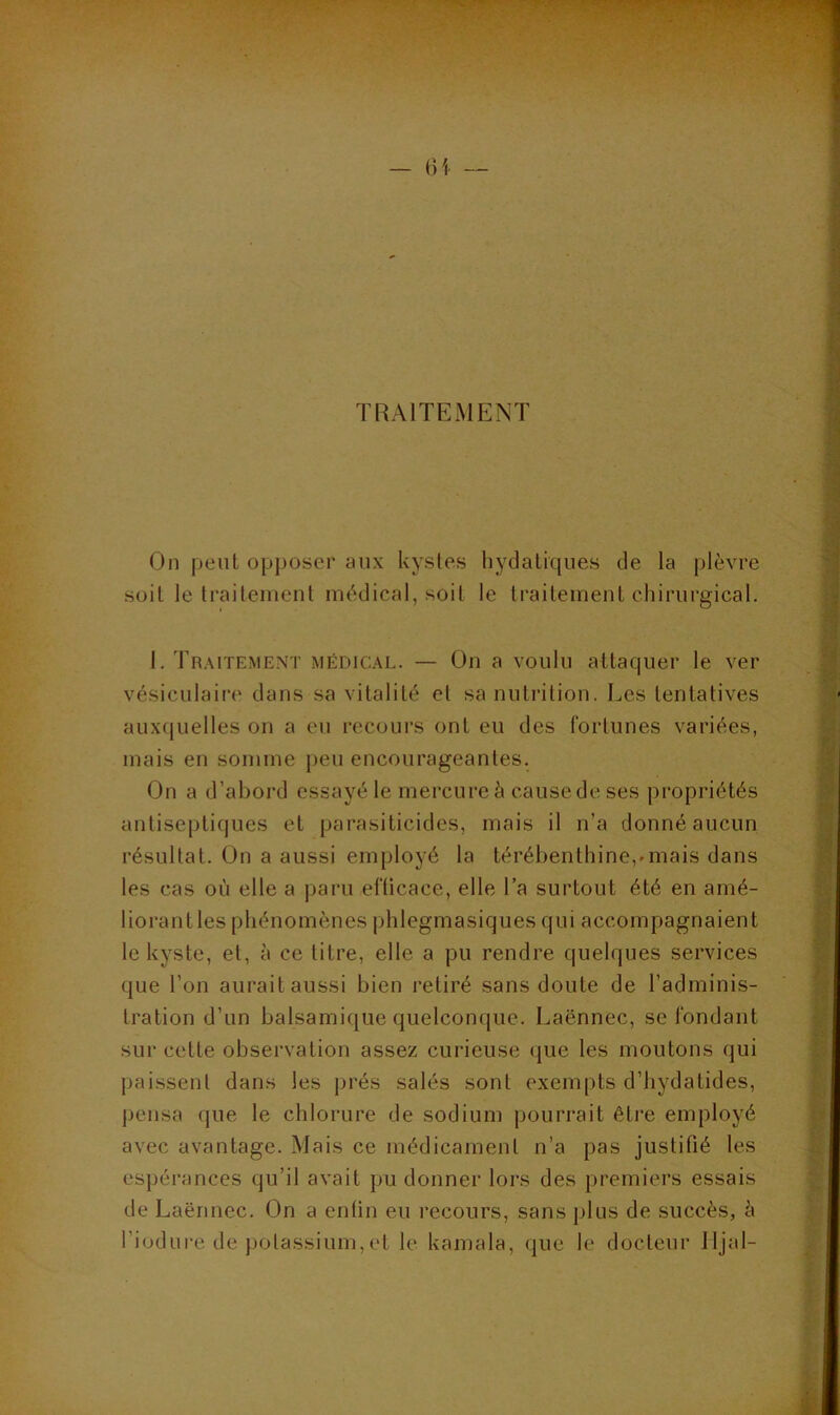 TRAITEMENT On peut opposer aux kystes bydatiques de la plèvre soit le traitement médical, soit le traitement chirurgical. 1. Traitement médical. — On a voulu attaquer le ver vésiculaiiT' dans sa vitalité et sa nutrition. Les tentatives auxquelles on a eu recours ont eu des fortunes variées, mais en somme peu encourageantes. On a d’abord essayé le mercure à cause de ses propriétés antiseptiques et parasiticides, mais il n’a donné aucun résultat. On a aussi employé la térébenthine,^mais dans les cas où elle a paru efficace, elle l’a surtout été en amé- liorant les phénomènes phlegmasiques qui accompagnaient le kyste, et, à ce titre, elle a pu rendre quelques services que l’on aurait aussi bien retiré sans doute de l’adminis- tration d’un balsamique quelconque. Laënnec, se fondant sur cette observation assez curieuse que les moutons qui paissent dans les prés salés sont exempts d’hydatides, pensa que le chlorure de sodium pourrait être employé avec avantage. Mais ce médicament n’a pas justifié les espérances qu’il avait pu donner lors des premiers essais de Laënnec. On a enfin eu recours, sans plus de succès, è l’iodure de potassium,et le kamala, que le docteur lljal-