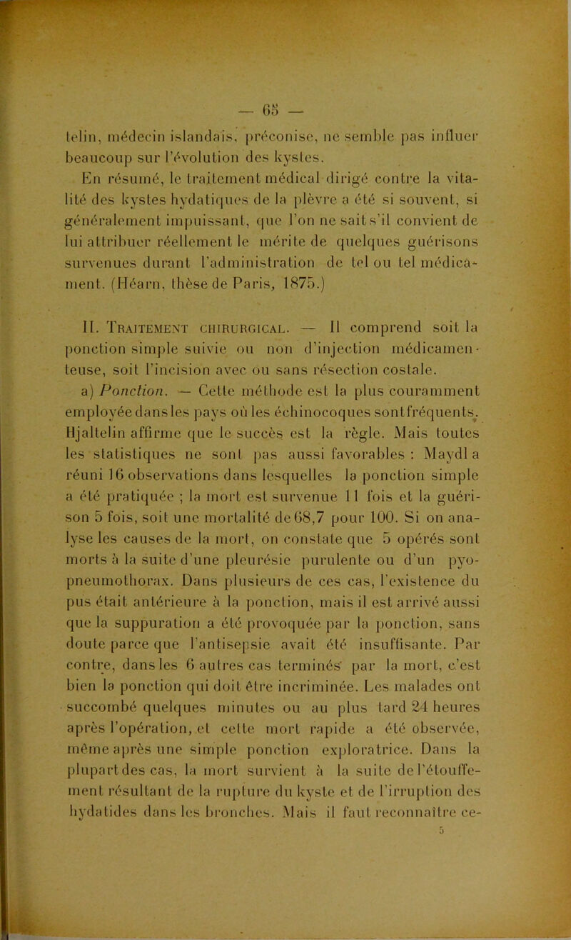 — 6B — lelin, médecin islandais, préconise, ne semble pas influei’ beaucoup sur révolution des kystes. En résumé, te traitement médical dirigé contre la vita- lité des kystes hydatiques de la plèvre a été si souvent, si généralement impuissant, (pie l’on nesaits’il convient de lui attribuer réellement le mérite de quelques guérisons survenues durant l’administration de tel ou tel médicâ- ment. (Héarn, thèse de Paris, 1875.) II. Traitement chirurgical. — Il comprend soit la ponction simple suivie ou non d’injection médicamen- teuse, soit l’incision avec ou sans résection costale. a) Ponction. — Cette méthode est la plus couramment employée dans les pays où les échinocoques sont fréquents^. Hjaltelin affirme que le succès est la règle. Mais toutes les statistiques ne sont jias aussi favorables : Maydl a réuni 16 observations dans lesquelles la ponction simple a été pratiquée ; la mort est survenue 11 fois et la guéri- son 5 fois, soit une mortalité det>8,7 pour 100. Si on ana- lyse les causes de la mort, on constate que 5 opérés sont morts à la suite d’une pleurésie purulente ou d’un pyo- pneumothorax. Dans plusieurs de ces cas, l’existence du pus était antérieure à la ponction, mais il est arrivé aussi que la suppuration a été provoquée par la ponction, sans doute parce que l’antisepsie avait été insuflisante. Par contre, dans les 6 autres cas terminés' par la mort, c’est bien la ponction qui doit êti'e incriminée. Les malades ont succombé quelques minutes ou au plus tard 24 heures après l’opération, et cette mort rapide a été observée, même après une simple ponction exjjloratrice. Dans la plupart des cas, la mort survient à la suite de l’étouffe- ment résultant de la rupture du kyste et de l’irruption des hydatides dans les bi-onches. Mais il faut reconnaître ce-