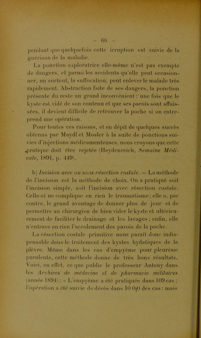 pendant que quelquefois cette imiplion est suivie de la guérison de la maladie. La ponction exploratiâce elle-même n’est pas exempte de dangers, et parmi les accidents qu’elle peut occasion- ner, un surtout, la suffocation, peut enlever le malade très rapidement. Abstraction faite de ses dangers, la ponction présente du r^ste un grand inconvénient Lune fois que le kyste est vidé de son contenu et que ses parois sont affais- sées, il devient difficile de retrouver la poche si on entre- jirend une opération. Pour toutes ces raisons, et en dépit de quelques succès obtenus par Maydl et Mosler à la suite de ponctions sui- vies d’injections médicamenteuses, nous croyons que cette ^>rati(jue doit être rejetée (lleydenreich. Semaine Médi- cale, 18‘J1, p. -149). b) Incision avec ou sans réseclion costale. — La méthode de l’incision est la méthode de choix. On a pratiqué soit l’incision sini])le, soit l’incision avec résection costale. Celle-ci necomjilique en rien le traumatisme; elle a, par contre, le grand avantage de donner plus de jour et de permettre au chirui’gien de bien vider le kyste et ultérieu- rement de faciliter le drainage et les lavages ; entin, elle n’enti’ave en rien l’accolement des parois de la jiochc. La résection costale primitive nous paraît donc indis- pensable dans le traitement des kystes hydatiques de la [)lèvre. Même dans les cas d’empyème pour pleurésie purulente, cette méthode donne de très bons résultats. Voici, en elTet, ce que publie le professeur Antony dans les Archives de médecine el de pharmacie militaires (année 1894) : « L’empyème a été pratiquée dans 109 cas ; l’opération a été suivie de décès dans 10 0|0 des cas ; mais