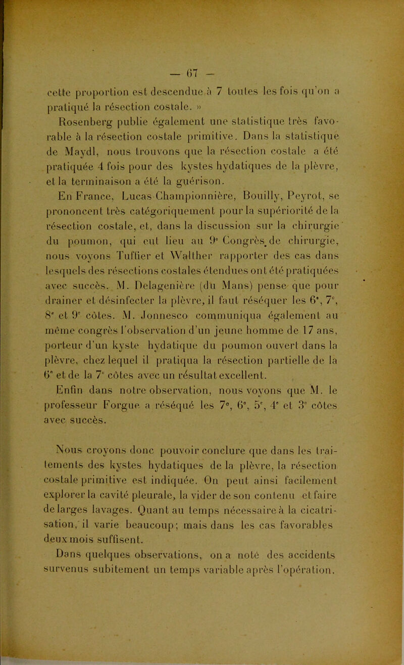 ■ w — ()7 - celte pi'opoi'tiün est descendue à 7 loiiles les fois fpi’on ;i pratiqué la résection costale. » Rosenberg publie également une statistique très favo- rable è la résection costale primitive. Dans la statistique de Maydl, nous trouvons que la résection costale a été pratiquée 4 fois pour des kystes hydatiques de la plèvre, et la terminaison a été la guérison. En France, Lucas Championnière, Bouilly, Peyrot, se prononcent très catégoriquement pour la supériorité de la résection costale, et, dans la discussion sur la chirurgie du poumon, qui eut lieu au 9 Congrès^de chirurgie, nous voyons Tuflier et Walther rapporter des cas dans lesquels des résections costales étendues ont été pratiquées avec succès. M. Delagenière (du Mans) pense que pour drainer et désinfecter la plèvre, il faut réséquer les 6', 7% 8' et 9° cotes. M. Jonnesco communiqua également au même congrès l’observation d’un jeune homme de 17 ans, porteur d’un kyste hydatique du poumon ouvert dans la plèvre, chez lequel il pratiqua la résection partielle de la 6 et de la 1 côtes avec un résultat excellent. Enfin dans notre observation, nous voyons que M. le professeur Forgue a réséqué les 7®, 6®, 5', 4“ et 3® côtes avec succès. Nous croyons donc pouvoir conclure que dans les trai- tements des kystes hydatiques de la plèvre, la résection costale primitive est indiquée. On peut ainsi facilement explorer la cavité pleurale, la vider de son contenu et faire delarges lavages. Quant au temps nécessaire^ la cicatri- sation, il varie beaucoup; mais dans les cas favorables deux mois suffisent. Dans quelques observations, on a noté des accidents survenus subitement un temps variable après l’opération.